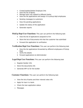  The system will certainly satisfy the user objectives and it will also enhance their
capability.
 The system can be best fitted into current operation and requires little training to
both administrator and dealer. With the help of this system customer to place
order requires simple data entry through forms provided.The proposed system is
completely user friendly.
Economical Feasibility: This includes an evaluation of all incremental costs and
benefits expected if proposed system is implemented. costs-benefit analysis which is
to be performed during economical feasibility delineates costs for project development
and weighs them against benefits of system. In this the proposed system replaces the
manual process of receiving orders which benefits the organization to get more orders
and good response. So developing this system is economically feasible to organization.
Application design
Users:
The major functionality of this product is divided into two categories.
1. Administrative User Functions.
2. PickUp Dept User Functions.
3. Verification Dept User Functions.
4. Legal Dept User Functions
5. Customer Functions
Administrative User Functions: Administrators can perform the following
task.
• Create/Update/Delete New Banks Info
• View the list of banks
• Create/Update/Delete New Departments.
• View List of Departments
 