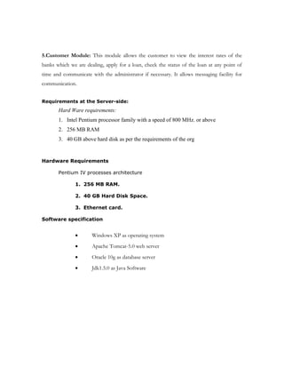 Number of Modules:
The system after careful analysis has been identified to present itself with the
following modules:
1.Administrator Module: This module is responsible for coordinating the other modules. It
allows the administrator create, update/delete and view the banks information and it allows
admin to create create/update/delete and view different departments and it can create logins
for different employees in each and every department and it can manage loan interest rates
of different banks etc. It facilitates to view the new applicant details and assign it to different
employees in pickup department initially. It allows the administrator to view customer
application finally from verification department and builder details from legal department
and then store bank final opinion in this application. It also allows to generate different
reports for business analysis. It provides messaging facility for the administrator for
commnication.
2.PickUp Module: This module allows the pickup department to view their applications
which are assigned to them, collect the documents according to the checklist and forward it
to verification department.
3.Verification Module: This module allows the employees of verification department
employees to view the forwarded application from pickup department and check the details
as per the documents and forward it to next level.
4.Legal Module: This module allows the employee of legal departments to check verify
legal documents of the builder, verify the check list and then generate the APF no for the
builder.
 