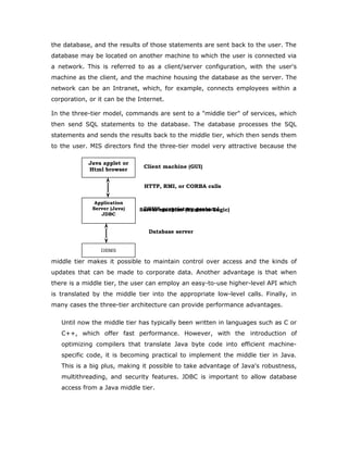 So why not just use ODBC from Java? The answer is that you can use ODBC from Java, but
this is best done with the help of JDBC in the form of the JDBC-ODBC Bridge,
which we will cover shortly. The question now becomes "Why do you need
JDBC?" There are several answers to this question:
1. ODBC is not appropriate for direct use from Java because it uses a C
interface. Calls from Java to native C code have a number of drawbacks in
the security, implementation, robustness, and automatic portability of
applications.
2. A literal translation of the ODBC C API into a Java API would not be
desirable. For example, Java has no pointers, and ODBC makes copious
use of them, including the notoriously error-prone generic pointer "void
*". You can think of JDBC as ODBC translated into an object-oriented
interface that is natural for Java programmers.
3. ODBC is hard to learn. It mixes simple and advanced features together,
and it has complex options even for simple queries. JDBC, on the other
hand, was designed to keep simple things simple while allowing more
advanced capabilities where required.
4. A Java API like JDBC is needed in order to enable a "pure Java" solution.
When ODBC is used, the ODBC driver manager and drivers must be
manually installed on every client machine. When the JDBC driver is
written completely in Java, however, JDBC code is automatically
installable, portable, and secure on all Java platforms from network
computers to mainframes.
Two-tier and Three-tier Models
The JDBC API supports both two-tier and three-tier models for
database access.
In the two-tier model, a Java applet or application talks directly to the database.
This requires a JDBC driver that can communicate with the particular database
management system being accessed. A user's SQL statements are delivered to
JAVA
Application
JDBC
DBMS
Client machine
DBMS-proprietary protocol
Database server
 
