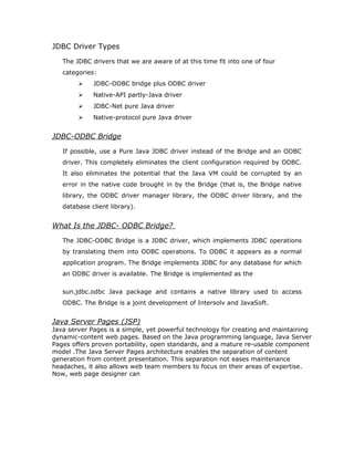 the database, and the results of those statements are sent back to the user. The
database may be located on another machine to which the user is connected via
a network. This is referred to as a client/server configuration, with the user's
machine as the client, and the machine housing the database as the server. The
network can be an Intranet, which, for example, connects employees within a
corporation, or it can be the Internet.
In the three-tier model, commands are sent to a "middle tier" of services, which
then send SQL statements to the database. The database processes the SQL
statements and sends the results back to the middle tier, which then sends them
to the user. MIS directors find the three-tier model very attractive because the
middle tier makes it possible to maintain control over access and the kinds of
updates that can be made to corporate data. Another advantage is that when
there is a middle tier, the user can employ an easy-to-use higher-level API which
is translated by the middle tier into the appropriate low-level calls. Finally, in
many cases the three-tier architecture can provide performance advantages.
Until now the middle tier has typically been written in languages such as C or
C++, which offer fast performance. However, with the introduction of
optimizing compilers that translate Java byte code into efficient machine-
specific code, it is becoming practical to implement the middle tier in Java.
This is a big plus, making it possible to take advantage of Java's robustness,
multithreading, and security features. JDBC is important to allow database
access from a Java middle tier.
Java applet or
Html browser
Application
Server (Java)
JDBC
DBMS
Client machine (GUI)
HTTP, RMI, or CORBA calls
Server machine (business Logic)DBMS-proprietary protocol
Database server
 