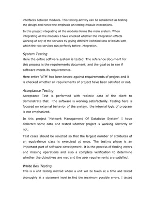Types Of Testing
 Unit Testing
 Link Testing
Unit Testing
Unit testing focuses verification effort on the smallest unit of software i.e.
the module. Using the detailed design and the process specifications
testing is done to uncover errors within the boundary of the module. All
modules must be successful in the unit test before the start of the
integration testing begins.
In this project each service can be thought of a module. There are so
many modules like Login, HWAdmin, MasterAdmin, Normal User, and
PManager. Giving different sets of inputs has tested each module. When
developing the module as well as finishing the development so that each
module works without any error. The inputs are validated when accepting
from the user.
In this application developer tests the programs up as system. Software units in
a system are the modules and routines that are assembled and integrated to
form a specific function. Unit testing is first done on modules, independent of
one another to locate errors. This enables to detect errors. Through this errors
resulting from interaction between modules initially avoided.
Link Testing
Link testing does not test software but rather the integration of each module in
system. The primary concern is the compatibility of each module. The
Programmer tests where modules are designed with different parameters,
length, type etc.
Integration Testing
After the unit testing we have to perform integration testing. The goal here is to
see if modules can be integrated proprerly, the emphasis being on testing
 