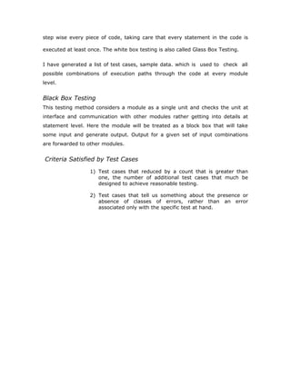 interfaces between modules. This testing activity can be considered as testing
the design and hence the emphasis on testing module interactions.
In this project integrating all the modules forms the main system. When
integrating all the modules I have checked whether the integration effects
working of any of the services by giving different combinations of inputs with
which the two services run perfectly before Integration.
System Testing
Here the entire software system is tested. The reference document for
this process is the requirements document, and the goal os to see if
software meets its requirements.
Here entire ‘ATM’ has been tested against requirements of project and it
is checked whether all requirements of project have been satisfied or not.
Acceptance Testing
Acceptance Test is performed with realistic data of the client to
demonstrate that the software is working satisfactorily. Testing here is
focused on external behavior of the system; the internal logic of program
is not emphasized.
In this project ‘Network Management Of Database System’ I have
collected some data and tested whether project is working correctly or
not.
Test cases should be selected so that the largest number of attributes of
an equivalence class is exercised at once. The testing phase is an
important part of software development. It is the process of finding errors
and missing operations and also a complete verification to determine
whether the objectives are met and the user requirements are satisfied.
White Box Testing
This is a unit testing method where a unit will be taken at a time and tested
thoroughly at a statement level to find the maximum possible errors. I tested
 