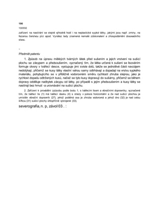 190
100550
zařízení na nastírání se stejně výhodně hodí i na neplastické sypké látky, jakými jsou např. zrniny, na
řezanou čerstvou píci apod. Vynález tedy znamená nemalé zdokonalení a zhospodárnění dosavadního
stavu.
-
Předmět patentu
1. Způsob na úpravu měkkých tvárných látek před sušením a jejich vrstvení na sušicí
plochu se zásypem a předsoušením, vyznačený tím, že látka určená k sušení se lisováním
formuje otvory v tvářecí desce, vystupuje jimi svisle dolů, takže se jednotlivé části navzájem
nedotýkají, přičemž se kusy látky vlastní vahou samy odtrhávají a dopadají na vrstvu sypkého
materiálu, pohybujícího se v přibližně vodorovném směru rychlostí zhruba stejnou, jako je
rychlost dopadu odtržených kusů, načež se tyto kusy dopravují do sušárny, přičemž se během
dopravy odděluje nadbytek zásypu od látky, po případě s jejím předsoušením a kusy látky se
nastírají bez hrnutí -a urovnávání na sušicí plochu.
2. Zařízení k provádění způsobu podle bodu 1, s tvářecím lisem a vibračními dopravníky, vyznačené
tím, že tvářecí lis (1) má tvářecí desku (4) s otvory v poloze horizontální a že nad sušicí plochou je
umístěn vibrační dopravník (27), jehož podélná osa je zhruba vodorovná a jehož dno (32) je nad celou
šířkou (31) sušicí plochy úhlopříčně vykrojené (33).
severografia,n. p, závol 03 . :
 