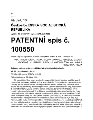 10
20 . .
na 82a, 18
ČeskoslovENSKÁ SOCIALISTICKÁ
REPUBLIKA
vydáno 15. srpna 1861 vyloženo 15. září 1960
PATENTNÍ spis č.
100550
Právo k využití vynálezu přísluší státu podle 3 odst. 6 zák. . 34/1957 Sb.
RNDr. VIKTOR KOŘÁN, PRAHA, vÁCLAV MORAVEC, NEBUŠICE, DAGMAR
NEČASOVÁ, inž. GABRIEL SLAVÍK, inž. ANTONÍN ŽOHA a dr. JARMILA
KOŘÁNOVÁ, PRAHA
Způsob a zařízení na úpravu měkkých tvárných látek před sušením
a jejich vrstvení na sušicí plochu
Přihlášeno 28. dubna 1959 (PV 2495-59)
Platnost patentu od 28. dubna 1959
Při sušení látek, které jsou v nesušeném stavu měkké, tvárné, jako jsou například vařené
nebo pařené brambory a podobné plodiny, v rozmělněném či rozmačkaném stavu, dostáváme
usušený výrobek ve tvaru hrudek nestejných velikostí a tvarů. Takové látky se musí sušit tak
dlouho, až i největší hrudky dostatečně proschnou. Většinou se rozmačkané látky, např. vařené
či pařené brambory, vysušují poměrně pomalu také proto, že vzlínavost vlhkosti ze středu
hrudek k jejich povrchu je malá. Kromě toho je sušení takových látek zdlouhavé i proto, že se
navrstvováním na sušicí plochu uplatňuje nestejnoměrná velikost hrudek a kousků nepříznivě,
neboť prostupnost vrstvy pro sušicí plynné prostředí (vzduch apod.), je v jednotlivých místech
nestejnoměrná a v četných místech je nedostatečná, takže se v nich sušicí plyn, který je již
nasycen, vodní parou, nevyměňuje nebo se vyměňuje nedostatečně. To se uplatňuje nepříznivě
tím více, jeli třeba nastírat vysoušený ma- . teriál hrubými mechanickými zásahy, jako je hrnutí
nebo urovnávání vrstvy, zejména jeli šířka sušicí plochy poměrně veliká. Následkem uvedených
nedostatků trvá ovšem sušení dlouho a je proto spojeno se ztrátami tepla i pohonné energie a s
 