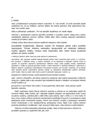 40
2 100550
nách, provětrávaných úzespodu horkým vzduchem, 6 i více shodin. Je proto nasnadě zlepšit
sušitelnost tím, že se měkkým, tvárným látkám dá vhodný jednotný, tedy stejnoměrný tvar,
např. tvar roubíků nebo
drátu s příhodným průřezem. Tím se zamýšlí dosáhnout ve vrstvě stejno
měrnosti v prostupnosti sušicího plynného prostředí a zrychlení sušení, kdyby tomu ovšem
nepřekážela lepkavost povrchu tvářené měkké látky, která zaviňuje slepování jednotlivých
roubíků již při tváření, takže
vznikají vzdoro všem dosud známým opatřením slepené a velmi špatně.
prosušitelné konglomeráty, slepence roubíků čili hnízdapro plynné sušicí prostředí
neprostupná. Tomuto hrubému nedostatku neodpomáhá ani obalování tvářených
roubíků sypkými prášky, moukou nebo krupičnatou tlučí, neboť dosud používaná
zařízení pro tvorbu roubíků
z měkkých tvárných látek, která jsou jinak výkonná a jednoduchá, .
neumožňují, aby zásypový materiál obaloval lepkavé roubíky hned v okamžiku jejich vzniku, tj. v místech,
kde vystupují z tvářecího stroje, a roubíky navzájem co do lepkavosti a slepování isoloval. Proto se
upustilo od používání výkonných jednoduchých tvářecích strojů, které vytvářejí roubíky nepřetržitým
způsobem a raději se používá granulace hrudek v méně výkonných a obtížněji řiditelných, objemných a
těžkých valivých a podobných granulátorech rozmanitých soustav, což má však i nevýhodu, že se jednak
stěží dosáhne granulí stejnoměrné velikosti, jednak se nedosáhne dostatečného zvýšení vzlínavosti
uvnitř hrudek. Bylo by ovšem také možno použít k odstranění lepkavosti roubíků, vy
stupujících z tvářecích strojů, rychle působícího povrchového osušení,
např. i pomocí infrazáření, ale takový způsob by vyžadoval, aby roubíky vystupovaly z tvářecího
stroje jen v jediné řadě a aby osoušení bylo dostatečně dlouhé s ohledem na transport vlhkosti
zevnitř roubíků k je
jich povrchu v první hlavní fázi sušení. To jsou podmínky, které prak- ; ticky vylučují využití
takového způsobu.
Další nevýhodou všech dosud známých způsobů a zařízení je, že nedovedou nastřít čili
navrstvit měkké, vlhké roubíky, byť i dokonale obalené zásypem, do stejnoměrné sušicí vrstvy
na plochu sušárny, zejména jdeli o větší šířku sušicí plochy, např. o šířku 2, 3 i více metrů. K
tomu musí známá zařízení používat mechanických prostředků hrnoucích a urovnávacích, které
představují hrubé mechanické zásahy, měnící tvar tvárných roubíků a způsobující nevhodná
místní směstnávání a tím nestejnoměrnou proštupnost vrstvy. Nebo musí známá zařízení
používat pohyblivých rozdělovačů, např. kývavých žlabů apod., tedy zařízení o sobě složitých.
Všechny zmíněné nedostatky odstraňuje vynález, který se týká způsobu a zařízení na
provádění způsobu a s úspěchem řeší, jak o tom
 