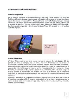 12
2.- WINDOWS PHONE (ABREVIADO WP)
Descripcion general
es un sistema operativo móvil desarrollado por Microsoft, como sucesor de Windows
Mobile. A diferencia de su predecesor está enfocado en el mercado de consumo en lugar
de en el mercado empresarial. Con Windows Phone; Microsoft ofrece una nueva interfaz
de usuario que integra varios de sus servicios propios como OneDrive, Skype y Xbox Live
en el sistema operativo. Compite directamente contra Android de Google e iOS de Apple.
Su última versión disponible y definitiva es Windows Phone 8.1, lanzado el 14 de abril de
2014.4 5 (fig wp1)
(
Interfaz de usuario
Windows Phone cuenta con una nueva interfaz de usuario llamada Modern UI. La
pantalla de inicio se compone de Live Tiles, mosaicos dinámicos que son enlaces a
aplicaciones u objetos individuales (como contactos, páginas web o archivos multimedia).
Estos mosaicos actualizan frecuentemente manteniendo informado de cualquier cambio al
usuario. La información que se muestra en los mosaicos dinámicos puede ser desde
llamadas, mensajes recibidos, correos electrónicos pendientes, citas previstas, juegos o
enlaces rápidos a aplicaciones. La pantalla de inicio y la posición de los mosaicos
dinámicos se puede personalizar pulsando y arrastrando los mosaicos a la posición que
se desee.9
La interfaz por defecto de Windows Phone tiene un estilo como visual negro que prolonga
la batería en pantallas LED. El usuario puede elegir un tema claro y también cambiar a
varios colores tales como rojo, mango, azul, verde, marrón, rosado, lima, magenta,
morado o verde azulado.
figwp1)Windows
phone10
 