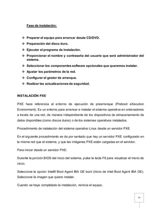 42
Fase de instalación:
 Preparar el equipo para arrancar desde CD/DVD.
 Preparación del disco duro.
 Ejecutar el programa de instalación.
 Proporcionar el nombre y contraseña del usuario que será administrador del
sistema.
 Seleccionar los componentes software opcionales que queremos instalar.
 Ajustar los parámetros de la red.
 Configurar el gestor de arranque.
 Realizar las actualizaciones de seguridad.
INSTALACIÓN PXE
PXE hace referencia al entorno de ejecución de prearranque (Preboot eXecution
Environment). Es un entorno para arrancar e instalar el sistema operativo en ordenadores
a través de una red, de manera independiente de los dispositivos de almacenamiento de
datos disponibles (como discos duros) o de los sistemas operativos instalados.
Procedimiento de instalación del sistema operativo Linux desde un servidor PXE
En el siguiente procedimiento se da por sentado que hay un servidor PXE configurado en
la misma red que el sistema, y que las imágenes PXE están cargadas en el servidor.
Para iniciar desde un servidor PXE:
Durante la porción BIOS del inicio del sistema, pulse la tecla F8 para visualizar el menú de
inicio.
Seleccione la opción Intel® Boot Agent IBA GE boot (Inicio de Intel Boot Agent IBA GE).
Seleccione la imagen que quiere instalar.
Cuando se haya completado la instalación, reinicie el equipo.
 