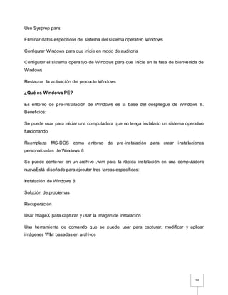50
Use Sysprep para:
Eliminar datos específicos del sistema del sistema operativo Windows
Configurar Windows para que inicie en modo de auditoría
Configurar el sistema operativo de Windows para que inicie en la fase de bienvenida de
Windows
Restaurar la activación del producto Windows
¿Qué es Windows PE?
Es entorno de pre-instalación de Windows es la base del despliegue de Windows 8.
Beneficios:
Se puede usar para iniciar una computadora que no tenga instalado un sistema operativo
funcionando
Reemplaza MS-DOS como entorno de pre-instalación para crear instalaciones
personalizadas de Windows 8
Se puede contener en un archivo .wim para la rápida instalación en una computadora
nuevaEstá diseñado para ejecutar tres tareas específicas:
Instalación de Windows 8
Solución de problemas
Recuperación
Usar ImageX para capturar y usar la imagen de instalación
Una herramienta de comando que se puede usar para capturar, modificar y aplicar
imágenes WIM basadas en archivos
 