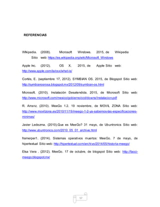 57
REFERENCIAS
WIkipedia. (2008). Microsoft Windows. 2015, de Wikipedia
Sitio web: https://es.wikipedia.org/wiki/Microsoft_Windows
Apple Inc. (2012). OS X. 2015, de Apple Sitio web:
http://www.apple.com/la/osx/what-is/
Cortés, E. (septiembre 17, 2012). SYMBIAN OS. 2015, de Blogspot Sitio web:
http://symbianosrosa.blogspot.mx/2012/09/symbian-os.html
Microsoft. (2010). Instalación Desatendida. 2015, de Microsoft Sitio web:
http://www.microsoft.com/mexico/gobierno/ccd/downs/Instalacion.pdf
R. Arranz. (2010). MeeGo 1.2. 19 noviembre, de MOVIL ZONA Sitio web:
http://www.movilzona.es/2010/11/19/meego-1-2-ya-sabemos-las-especificaciones-
minimas/
Javier Ledezma. (2010).Que es MeeGo? 31 mayo, de Ubuntronics Sitio web:
http://www.ubuntronics.com/2010_05_01_archive.html
framerper1. (2014). Sistemas operativos muertos: MeeGo. 7 de mayo, de
hipertextual Sitio web: http://hipertextual.com/archivo/2014/05/historia-meego/
Elsa Vera . (2012). MeeGo. 17 de octubre, de blogspot Sitio web: http://facci-
meego.blogspot.mx/
 