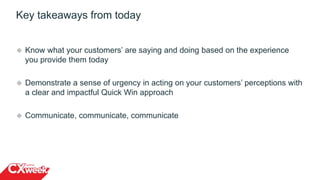 Key takeaways from today
 Know what your customers’ are saying and doing based on the experience
you provide them today
 Demonstrate a sense of urgency in acting on your customers’ perceptions with
a clear and impactful Quick Win approach
 Communicate, communicate, communicate
15
 