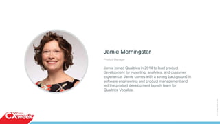 Jamie Morningstar
Product Manager
Jamie joined Qualtrics in 2014 to lead product
development for reporting, analytics, and customer
experience. Jamie comes with a strong background in
software engineering and product management and
led the product development launch team for
Qualtrics Vocalize.
©2015QUALTRICSLLC.
 