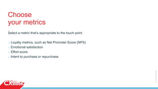Choose
your metrics
Select a metric that’s appropriate to the touch point.
o Loyalty metrics, such as Net Promoter Score (NPS)
o Emotional satisfaction
o Effort score
o Intent to purchase or repurchase
©2015QUALTRICSLLC.
 
