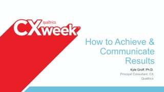 How to Achieve &
Communicate
Results
Kyle Groff, Ph.D.
Principal Consultant, CX
Qualtrics
 