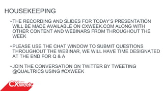 HOUSEKEEPING
•THE RECORDING AND SLIDES FOR TODAY’S PRESENTATION
WILL BE MADE AVAILABLE ON CXWEEK.COM ALONG WITH
OTHER CONTENT AND WEBINARS FROM THROUGHOUT THE
WEEK
•PLEASE USE THE CHAT WINDOW TO SUBMIT QUESTIONS
THROUGHOUT THE WEBINAR, WE WILL HAVE TIME DESIGNATED
AT THE END FOR Q & A
•JOIN THE CONVERSATION ON TWITTER BY TWEETING
@QUALTRICS USING #CXWEEK
 