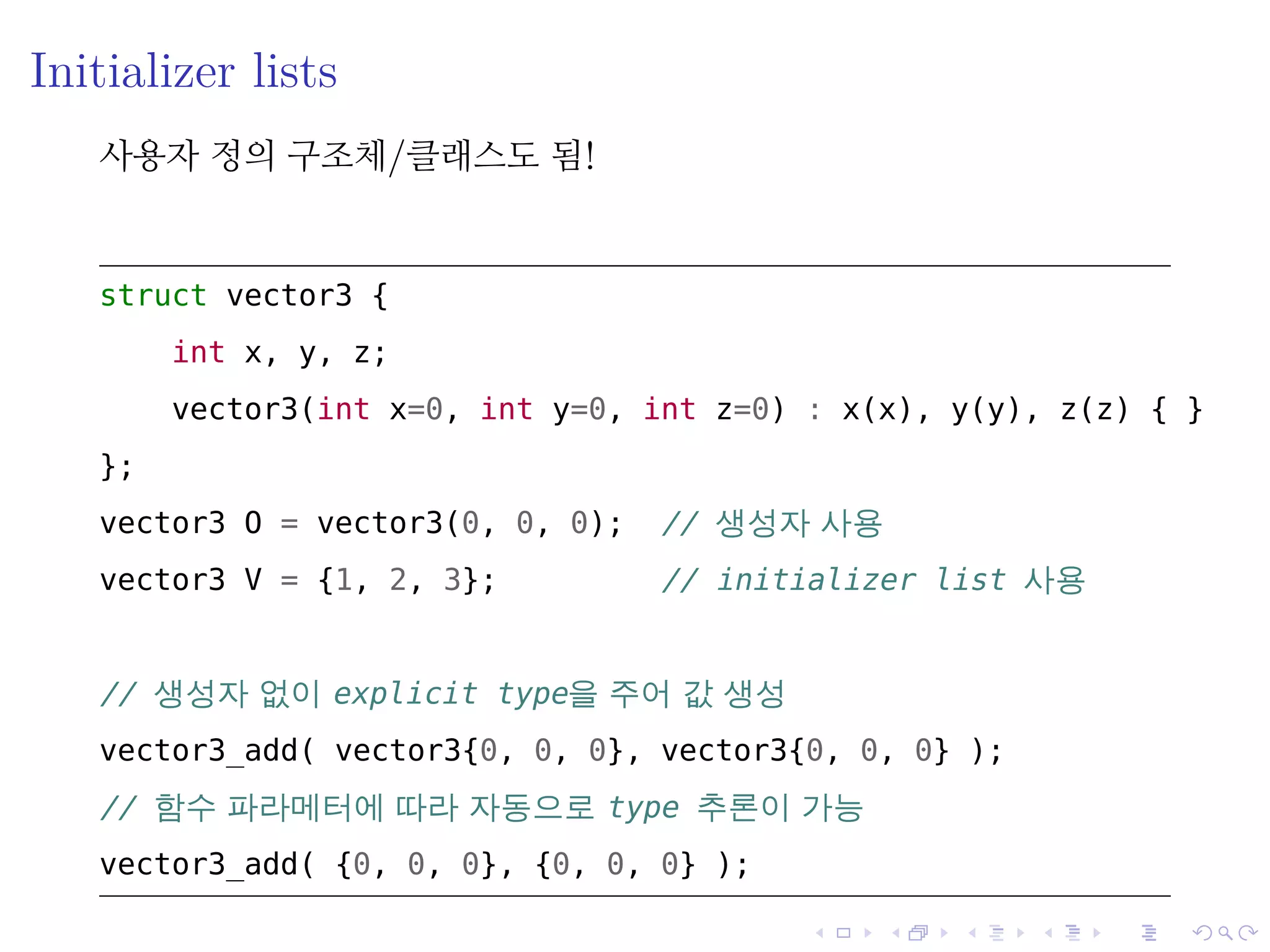 .
.
.
.
.
.
.
.
.
.
.
.
.
.
.
.
.
.
.
.
.
.
.
.
.
.
.
.
.
.
.
.
.
.
.
.
.
.
.
.
Initializer lists
사용자 정의 구조체/클래스도 됨!
struct vector3 {
int x, y, z;
vector3(int x=0, int y=0, int z=0) : x(x), y(y), z(z) { }
};
vector3 O = vector3(0, 0, 0); // 생성자 사용
vector3 V = {1, 2, 3}; // initializer list 사용
// 생성자 없이 explicit type을 주어 값 생성
vector3_add( vector3{0, 0, 0}, vector3{0, 0, 0} );
// 함수 파라메터에 따라 자동으로 type 추론이 가능
vector3_add( {0, 0, 0}, {0, 0, 0} );
 