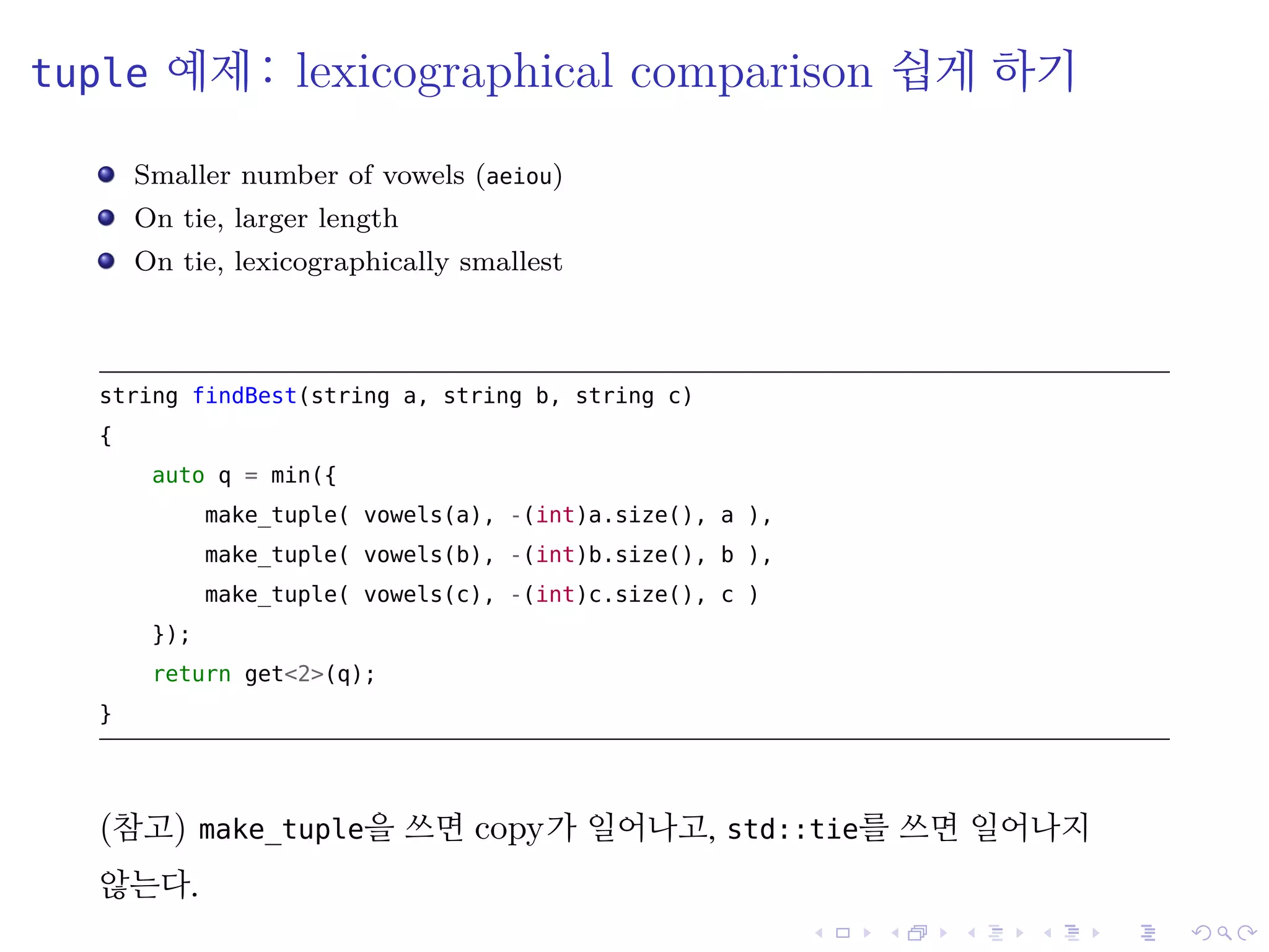 .
.
.
.
.
.
.
.
.
.
.
.
.
.
.
.
.
.
.
.
.
.
.
.
.
.
.
.
.
.
.
.
.
.
.
.
.
.
.
.
tuple 예제: lexicographical comparison 쉽게 하기
Smaller number of vowels (aeiou)
On tie, larger length
On tie, lexicographically smallest
string findBest(string a, string b, string c)
{
auto q = min({
make_tuple( vowels(a), -(int)a.size(), a ),
make_tuple( vowels(b), -(int)b.size(), b ),
make_tuple( vowels(c), -(int)c.size(), c )
});
return get<2>(q);
}
(참고) make_tuple을 쓰면 copy가 일어나고, std::tie를 쓰면 일어나지
않는다.
 