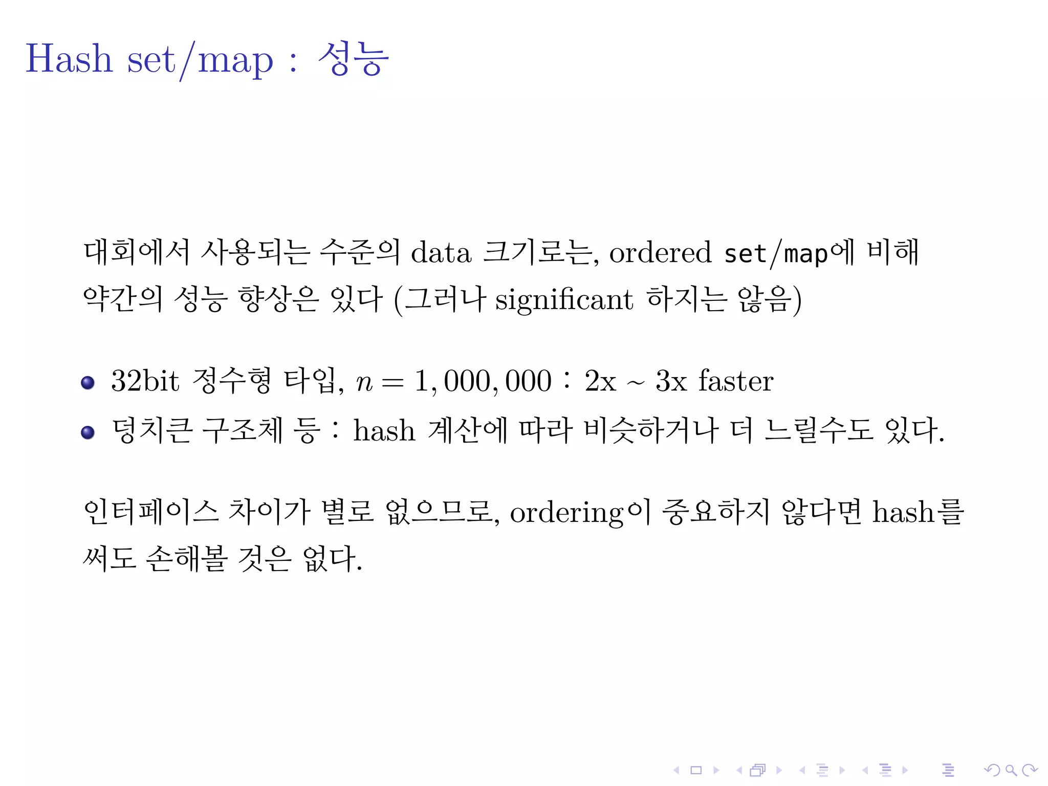 .
.
.
.
.
.
.
.
.
.
.
.
.
.
.
.
.
.
.
.
.
.
.
.
.
.
.
.
.
.
.
.
.
.
.
.
.
.
.
.
Hash set/map : 성능
대회에서 사용되는 수준의 data 크기로는, ordered set/map에 비해
약간의 성능 향상은 있다 (그러나 signiﬁcant 하지는 않음)
32bit 정수형 타입, n = 1, 000, 000 : 2x ~ 3x faster
덩치큰 구조체 등 : hash 계산에 따라 비슷하거나 더 느릴수도 있다.
인터페이스 차이가 별로 없으므로, ordering이 중요하지 않다면 hash를
써도 손해볼 것은 없다.
 