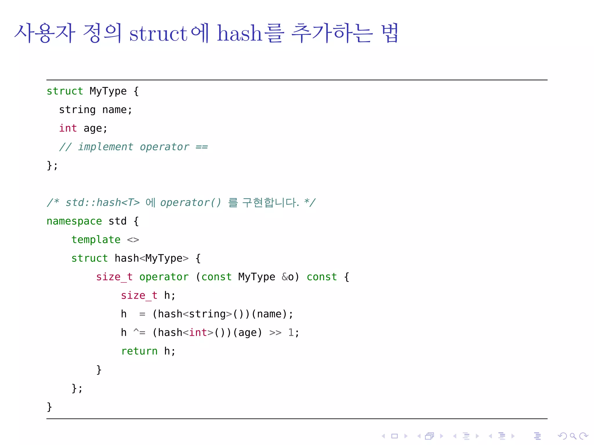 .
.
.
.
.
.
.
.
.
.
.
.
.
.
.
.
.
.
.
.
.
.
.
.
.
.
.
.
.
.
.
.
.
.
.
.
.
.
.
.
사용자 정의 struct에 hash를 추가하는 법
struct MyType {
string name;
int age;
// implement operator ==
};
/* std::hash<T> 에 operator() 를 구현합니다. */
namespace std {
template <>
struct hash<MyType> {
size_t operator (const MyType &o) const {
size_t h;
h = (hash<string>())(name);
h ^= (hash<int>())(age) >> 1;
return h;
}
};
}
 