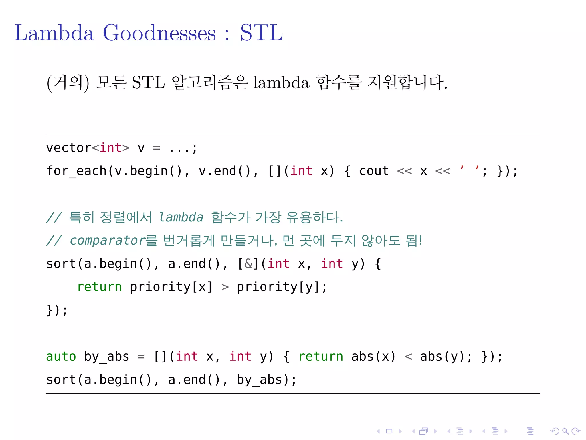 .
.
.
.
.
.
.
.
.
.
.
.
.
.
.
.
.
.
.
.
.
.
.
.
.
.
.
.
.
.
.
.
.
.
.
.
.
.
.
.
Lambda Goodnesses : STL
(거의) 모든 STL 알고리즘은 lambda 함수를 지원합니다.
vector<int> v = ...;
for_each(v.begin(), v.end(), [](int x) { cout << x << ’ ’; });
// 특히 정렬에서 lambda 함수가 가장 유용하다.
// comparator를 번거롭게 만들거나, 먼 곳에 두지 않아도 됨!
sort(a.begin(), a.end(), [&](int x, int y) {
return priority[x] > priority[y];
});
auto by_abs = [](int x, int y) { return abs(x) < abs(y); });
sort(a.begin(), a.end(), by_abs);
 