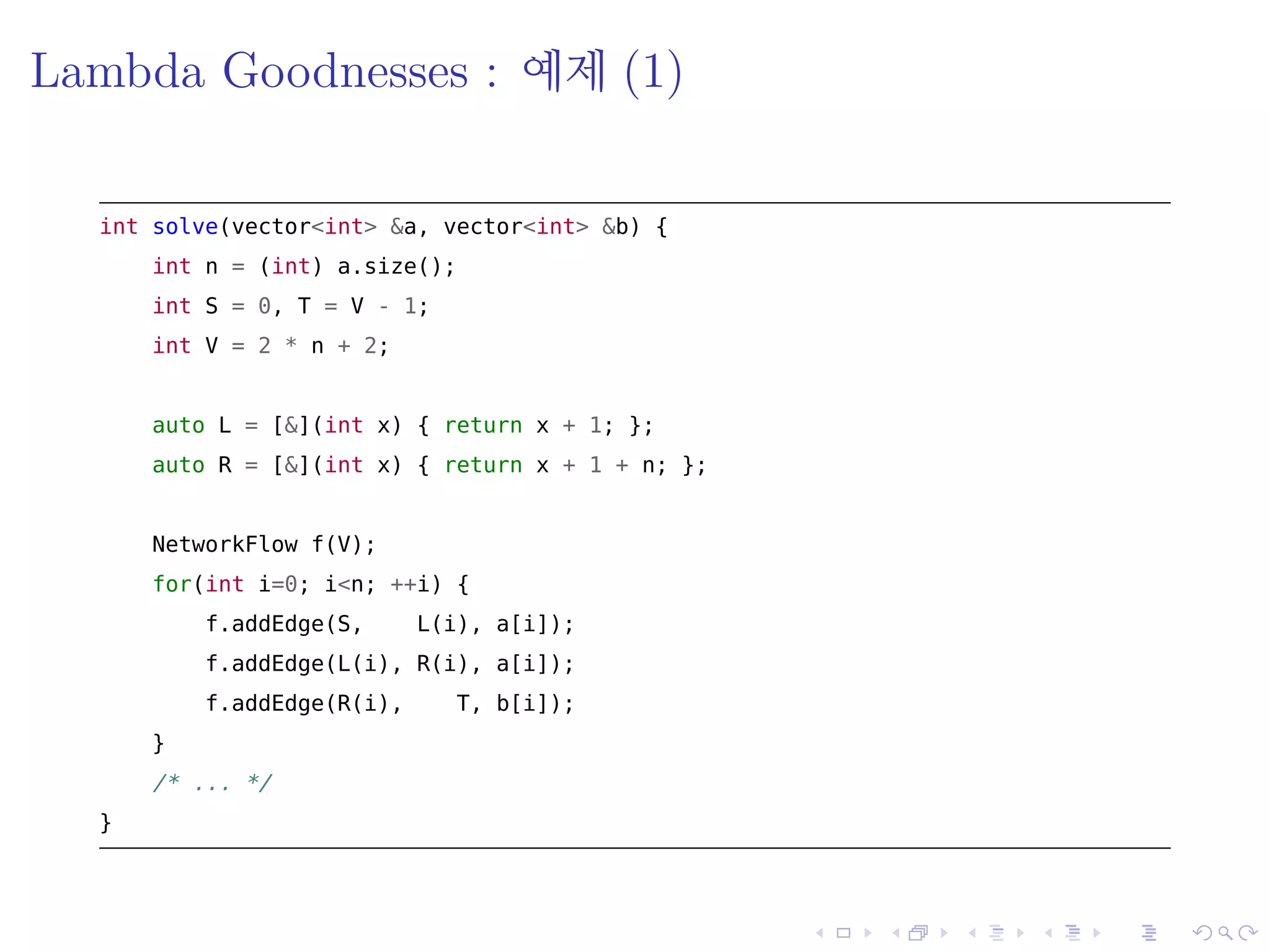 .
.
.
.
.
.
.
.
.
.
.
.
.
.
.
.
.
.
.
.
.
.
.
.
.
.
.
.
.
.
.
.
.
.
.
.
.
.
.
.
Lambda Goodnesses : 예제 (1)
int solve(vector<int> &a, vector<int> &b) {
int n = (int) a.size();
int S = 0, T = V - 1;
int V = 2 * n + 2;
auto L = [&](int x) { return x + 1; };
auto R = [&](int x) { return x + 1 + n; };
NetworkFlow f(V);
for(int i=0; i<n; ++i) {
f.addEdge(S, L(i), a[i]);
f.addEdge(L(i), R(i), a[i]);
f.addEdge(R(i), T, b[i]);
}
/* ... */
}
 