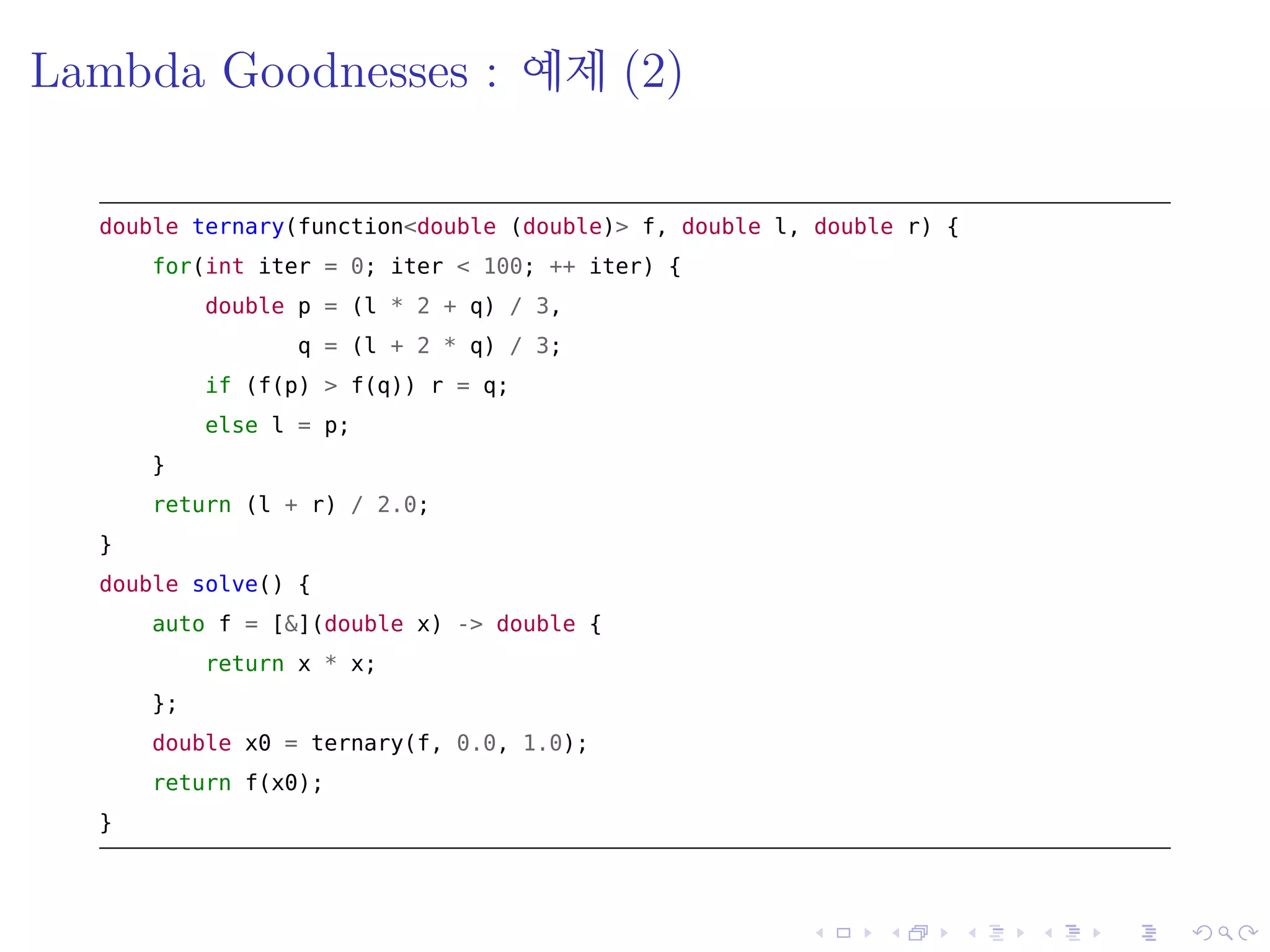 .
.
.
.
.
.
.
.
.
.
.
.
.
.
.
.
.
.
.
.
.
.
.
.
.
.
.
.
.
.
.
.
.
.
.
.
.
.
.
.
Lambda Goodnesses : 예제 (2)
double ternary(function<double (double)> f, double l, double r) {
for(int iter = 0; iter < 100; ++ iter) {
double p = (l * 2 + q) / 3,
q = (l + 2 * q) / 3;
if (f(p) > f(q)) r = q;
else l = p;
}
return (l + r) / 2.0;
}
double solve() {
auto f = [&](double x) -> double {
return x * x;
};
double x0 = ternary(f, 0.0, 1.0);
return f(x0);
}
 