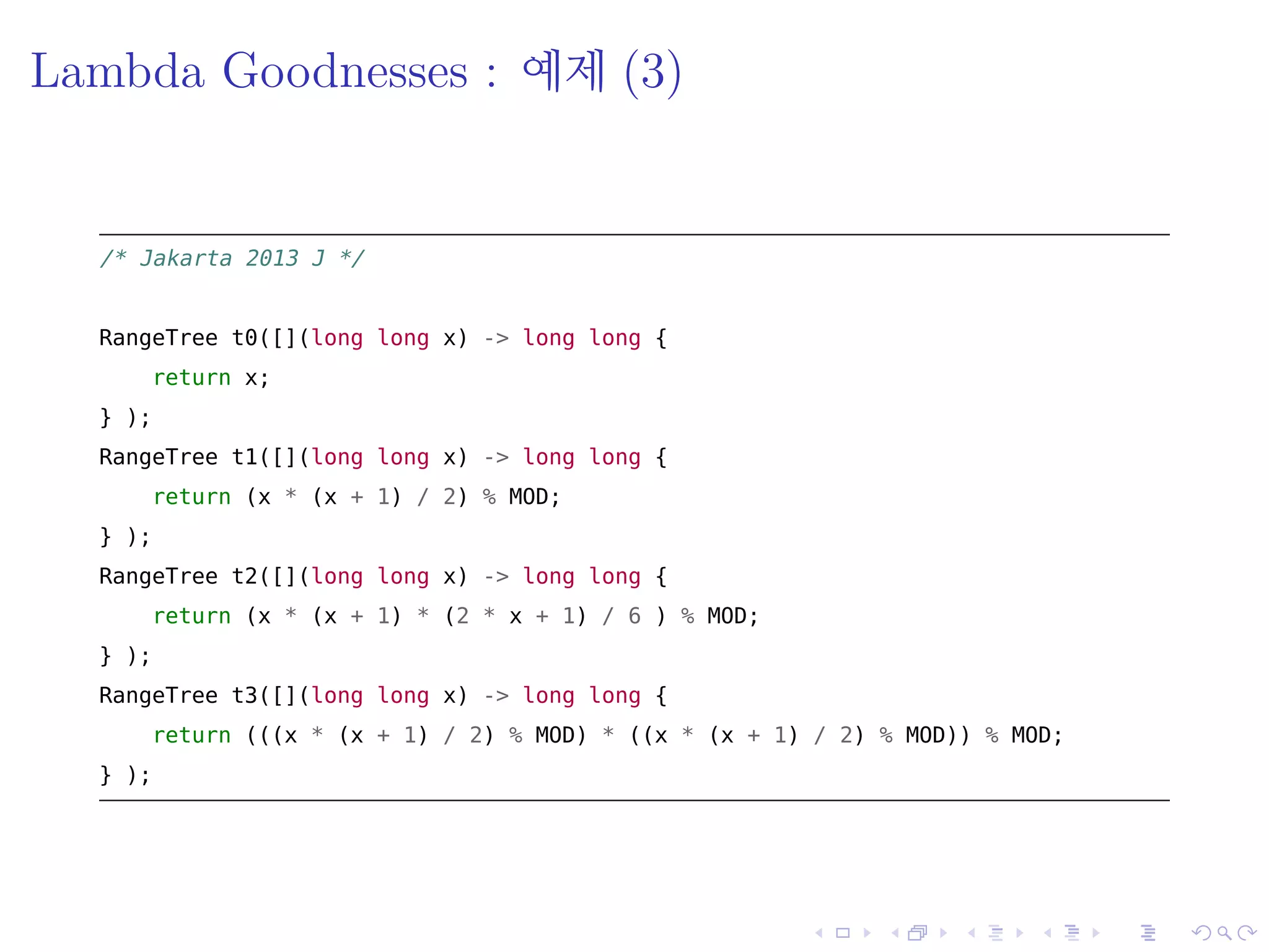 .
.
.
.
.
.
.
.
.
.
.
.
.
.
.
.
.
.
.
.
.
.
.
.
.
.
.
.
.
.
.
.
.
.
.
.
.
.
.
.
Lambda Goodnesses : 예제 (3)
/* akarta 2013 */
RangeTree t0([](long long x) -> long long {
return x;
} );
RangeTree t1([](long long x) -> long long {
return (x * (x + 1) / 2) % MOD;
} );
RangeTree t2([](long long x) -> long long {
return (x * (x + 1) * (2 * x + 1) / 6 ) % MOD;
} );
RangeTree t3([](long long x) -> long long {
return (((x * (x + 1) / 2) % MOD) * ((x * (x + 1) / 2) % MOD)) % MOD;
} );
 