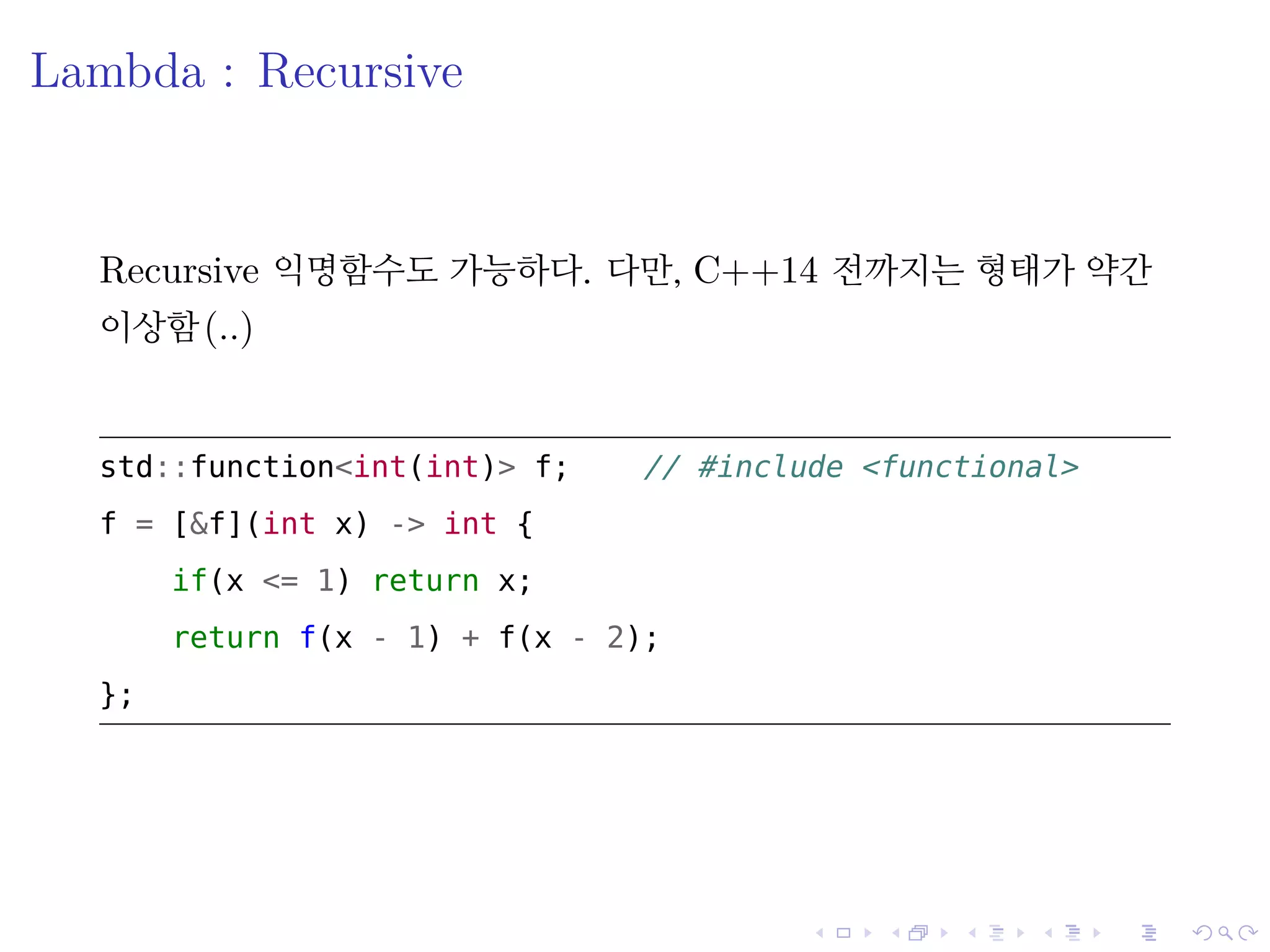 .
.
.
.
.
.
.
.
.
.
.
.
.
.
.
.
.
.
.
.
.
.
.
.
.
.
.
.
.
.
.
.
.
.
.
.
.
.
.
.
Lambda : Recursive
Recursive 익명함수도 가능하다. 다만, C++14 전까지는 형태가 약간
이상함(..)
std::function<int(int)> f; // include <functional>
f = [&f](int x) -> int {
if(x <= 1) return x;
return f(x - 1) + f(x - 2);
};
 