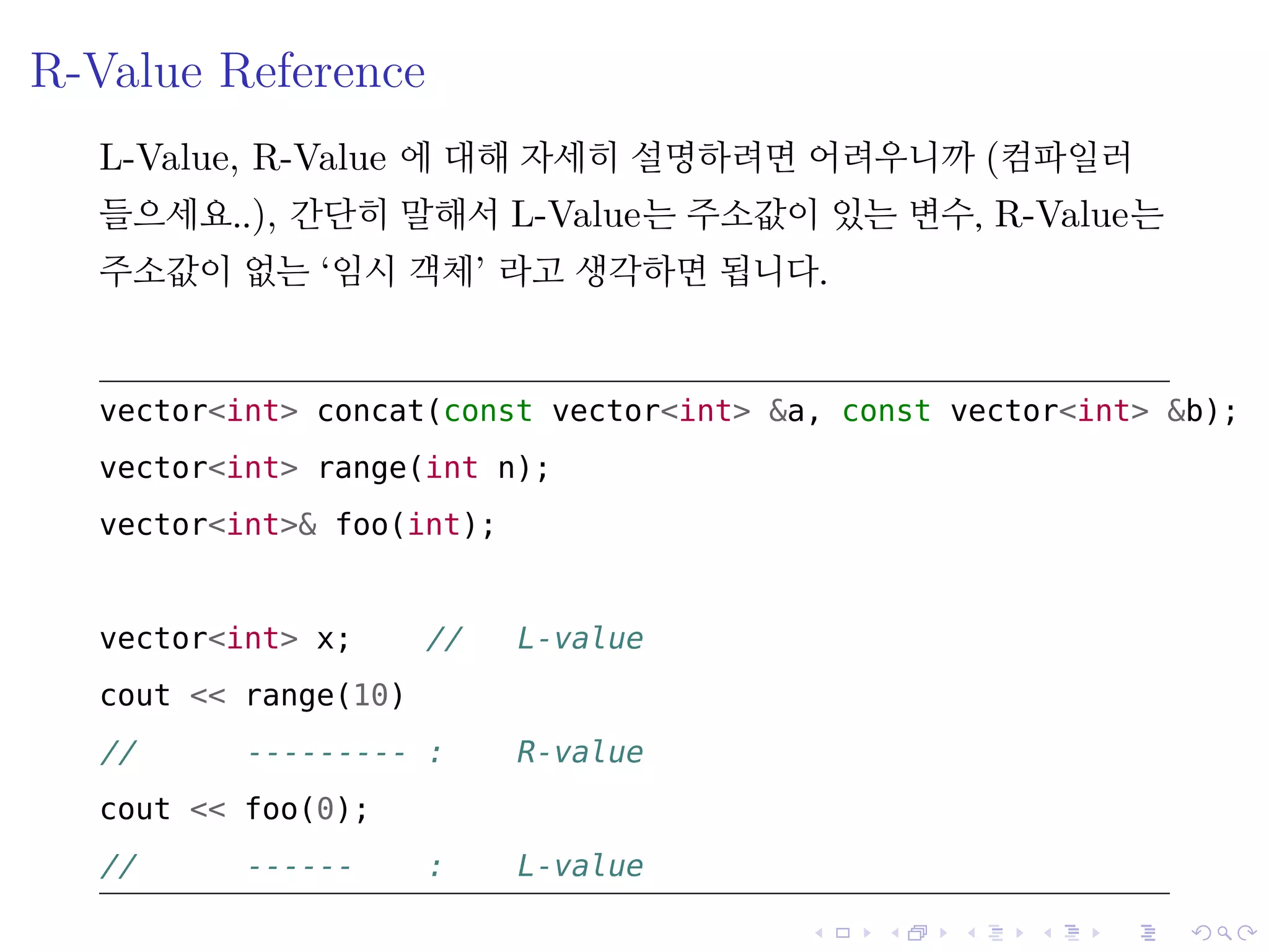 .
.
.
.
.
.
.
.
.
.
.
.
.
.
.
.
.
.
.
.
.
.
.
.
.
.
.
.
.
.
.
.
.
.
.
.
.
.
.
.
R-Value Reference
L-Value, R-Value 에 대해 자세히 설명하려면 어려우니까 (컴파일러
들으세요..), 간단히 말해서 L-Value는 주소값이 있는 변수, R-Value는
주소값이 없는 ‘임시 객체’ 라고 생각하면 됩니다.
vector<int> concat(const vector<int> &a, const vector<int> &b);
vector<int> range(int n);
vector<int>& foo(int);
vector<int> x; // L-value
cout << range(10)
// --------- : R-value
cout << foo(0);
// ------ : L-value
 