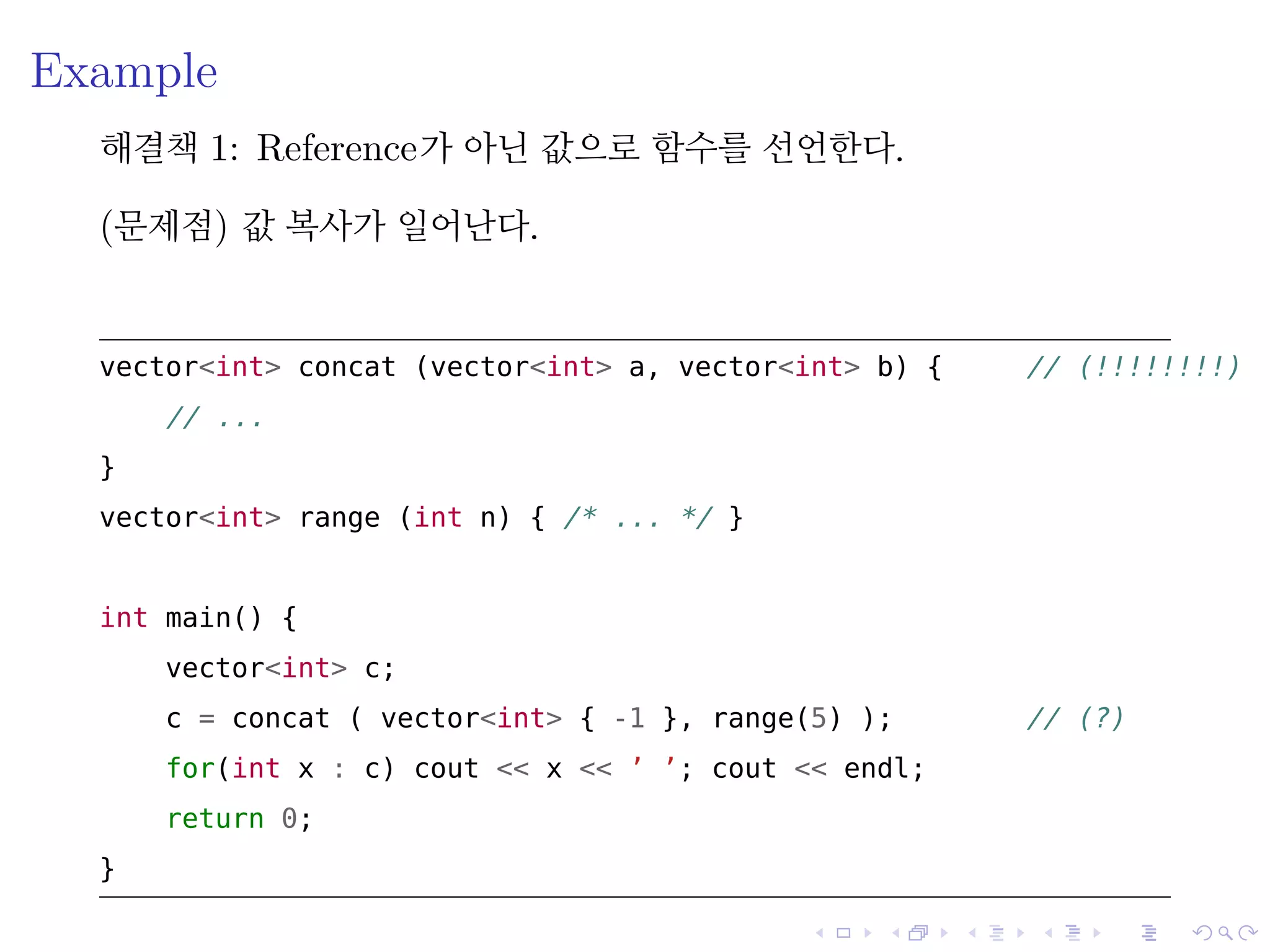 .
.
.
.
.
.
.
.
.
.
.
.
.
.
.
.
.
.
.
.
.
.
.
.
.
.
.
.
.
.
.
.
.
.
.
.
.
.
.
.
Example
해결책 1: Reference가 아닌 값으로 함수를 선언한다.
(문제점) 값 복사가 일어난다.
vector<int> concat (vector<int> a, vector<int> b) { // (!!!!!!!!)
// ...
}
vector<int> range (int n) { /* ... */ }
int main() {
vector<int> c;
c = concat ( vector<int> { -1 }, range(5) ); // (?)
for(int x : c) cout << x << ’ ’; cout << endl;
return 0;
}
 