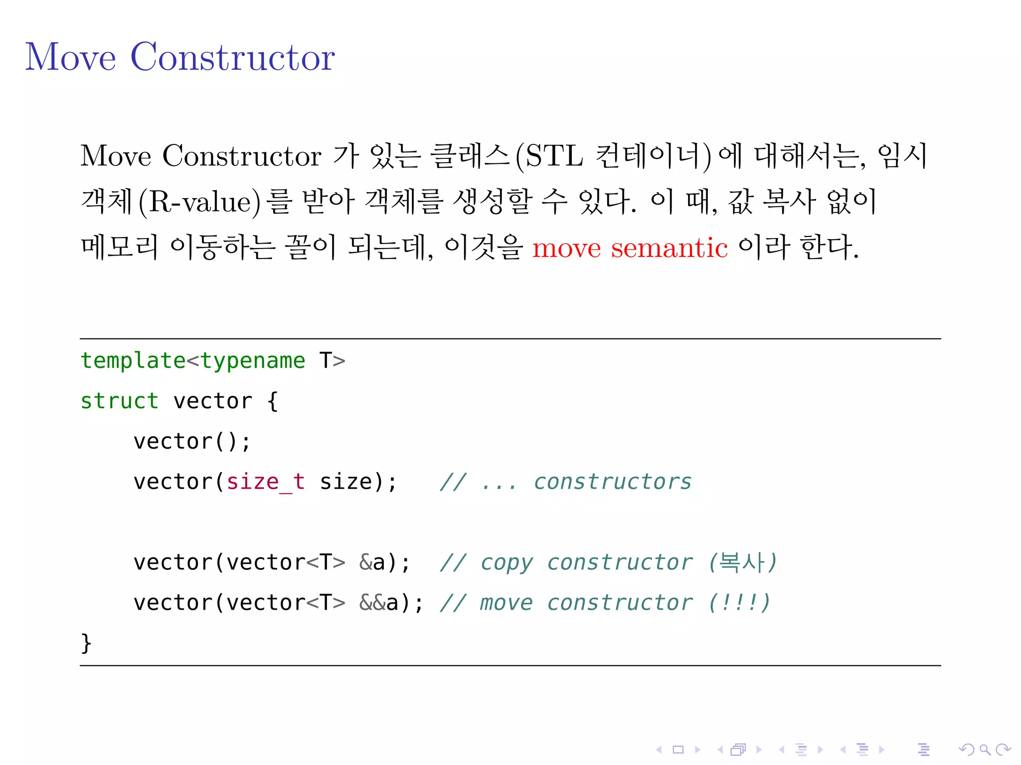 .
.
.
.
.
.
.
.
.
.
.
.
.
.
.
.
.
.
.
.
.
.
.
.
.
.
.
.
.
.
.
.
.
.
.
.
.
.
.
.
Move Constructor
Move Constructor 가 있는 클래스(STL 컨테이너)에 대해서는, 임시
객체(R-value)를 받아 객체를 생성할 수 있다. 이 때, 값 복사 없이
메모리 이동하는 꼴이 되는데, 이것을 move semantic 이라 한다.
template<typename T>
struct vector {
vector();
vector(size_t size); // ... constructors
vector(vector<T> &a); // copy constructor (복사)
vector(vector<T> &&a); // move constructor (!!!)
}
 