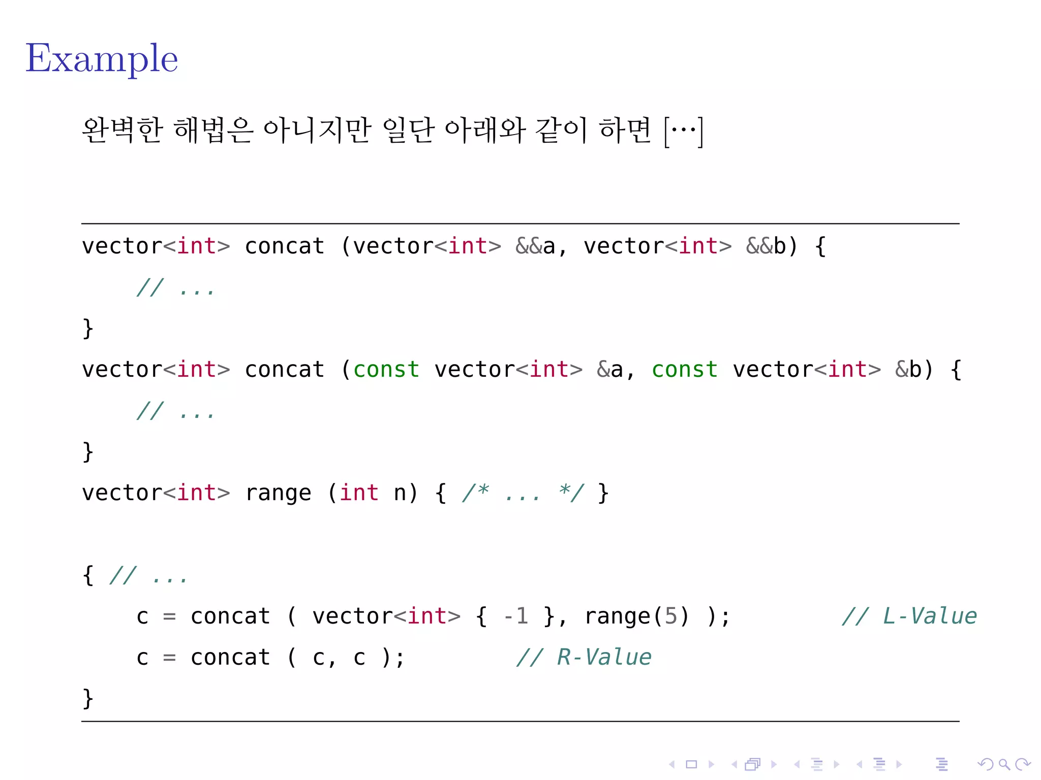 .
.
.
.
.
.
.
.
.
.
.
.
.
.
.
.
.
.
.
.
.
.
.
.
.
.
.
.
.
.
.
.
.
.
.
.
.
.
.
.
Example
완벽한 해법은 아니지만 일단 아래와 같이 하면 […]
vector<int> concat (vector<int> &&a, vector<int> &&b) {
// ...
}
vector<int> concat (const vector<int> &a, const vector<int> &b) {
// ...
}
vector<int> range (int n) { /* ... */ }
{ // ...
c = concat ( vector<int> { -1 }, range(5) ); // L-Value
c = concat ( c, c ); // R-Value
}
 