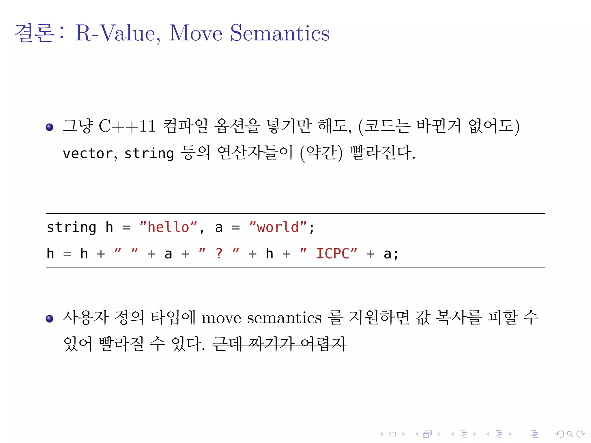 .
.
.
.
.
.
.
.
.
.
.
.
.
.
.
.
.
.
.
.
.
.
.
.
.
.
.
.
.
.
.
.
.
.
.
.
.
.
.
.
결론: R-Value, Move Semantics
그냥 C++11 컴파일 옵션을 넣기만 해도, (코드는 바뀐거 없어도)
vector, string 등의 연산자들이 (약간) 빨라진다.
string h = ”hello”, a = ”world”;
h = h + ” ” + a + ” ? ” + h + ” ICPC” + a;
사용자 정의 타입에 move semantics 를 지원하면 값 복사를 피할 수
있어 빨라질 수 있다. 근데 짜기가 어렵지
 