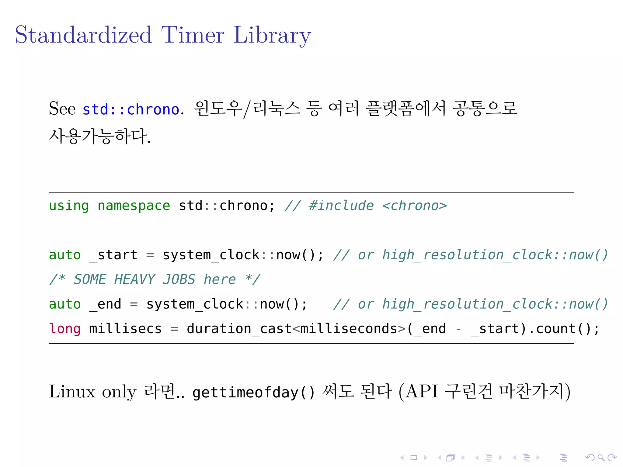 .
.
.
.
.
.
.
.
.
.
.
.
.
.
.
.
.
.
.
.
.
.
.
.
.
.
.
.
.
.
.
.
.
.
.
.
.
.
.
.
Standardized Timer Library
See std::chrono. 윈도우/리눅스 등 여러 플랫폼에서 공통으로
사용가능하다.
using namespace std::chrono; // include <chrono>
auto _start = system_clock::now(); // or high_resolution_clock::now()
/* SOME EAVY OBS here */
auto _end = system_clock::now(); // or high_resolution_clock::now()
long millisecs = duration_cast<milliseconds>(_end - _start).count();
Linux only 라면.. gettimeofday() 써도 된다 (API 구린건 마찬가지)
 