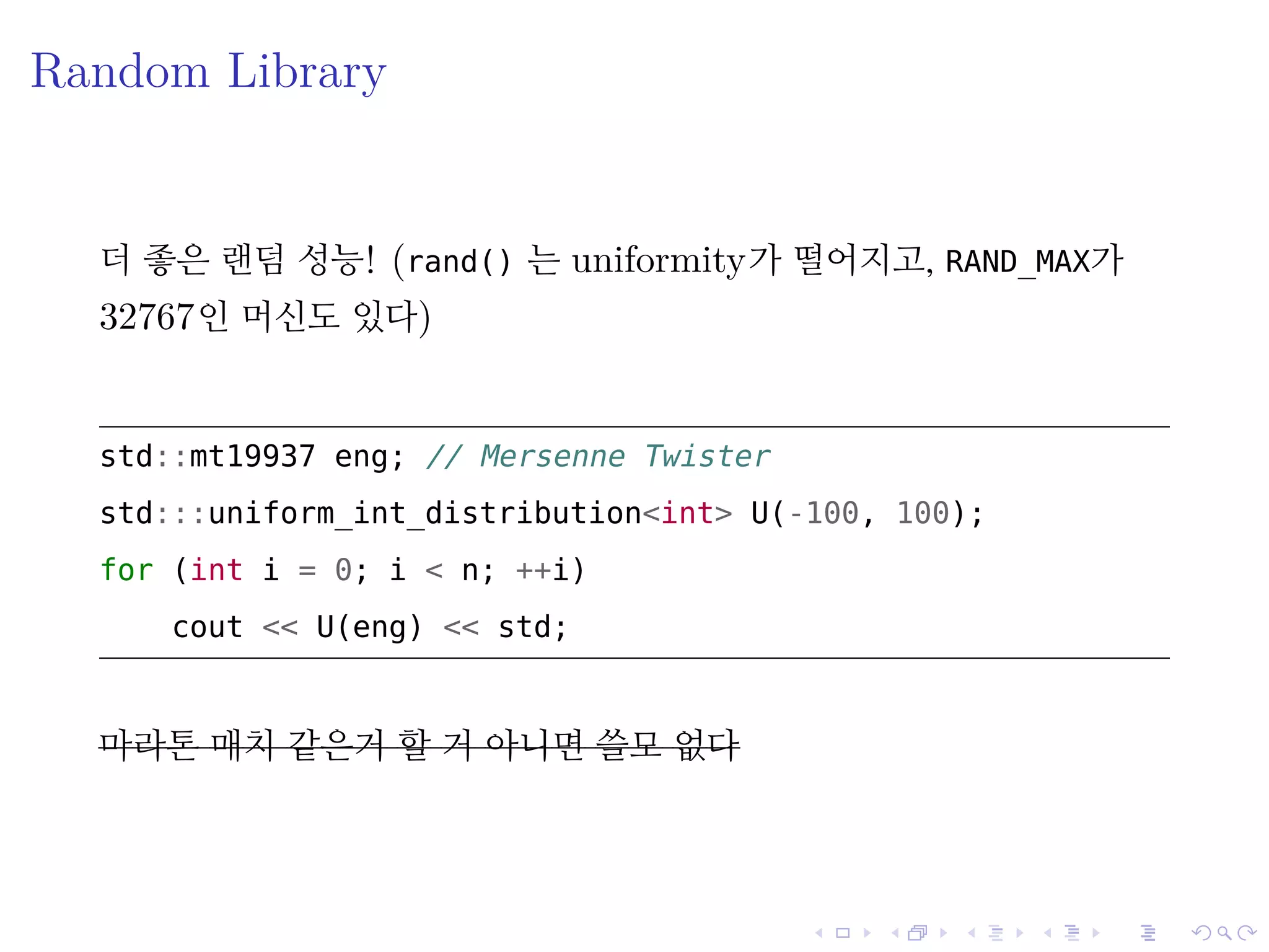.
.
.
.
.
.
.
.
.
.
.
.
.
.
.
.
.
.
.
.
.
.
.
.
.
.
.
.
.
.
.
.
.
.
.
.
.
.
.
.
Random Library
더 좋은 랜덤 성능! (rand() 는 uniformity가 떨어지고, RAND_MAX가
32767인 머신도 있다)
std::mt19937 eng; // Mersenne Twister
std:::uniform_int_distribution<int> U(-100, 100);
for (int i = 0; i < n; ++i)
cout << U(eng) << std;
마라톤 매치 같은거 할 거 아니면 쓸모 없다
 