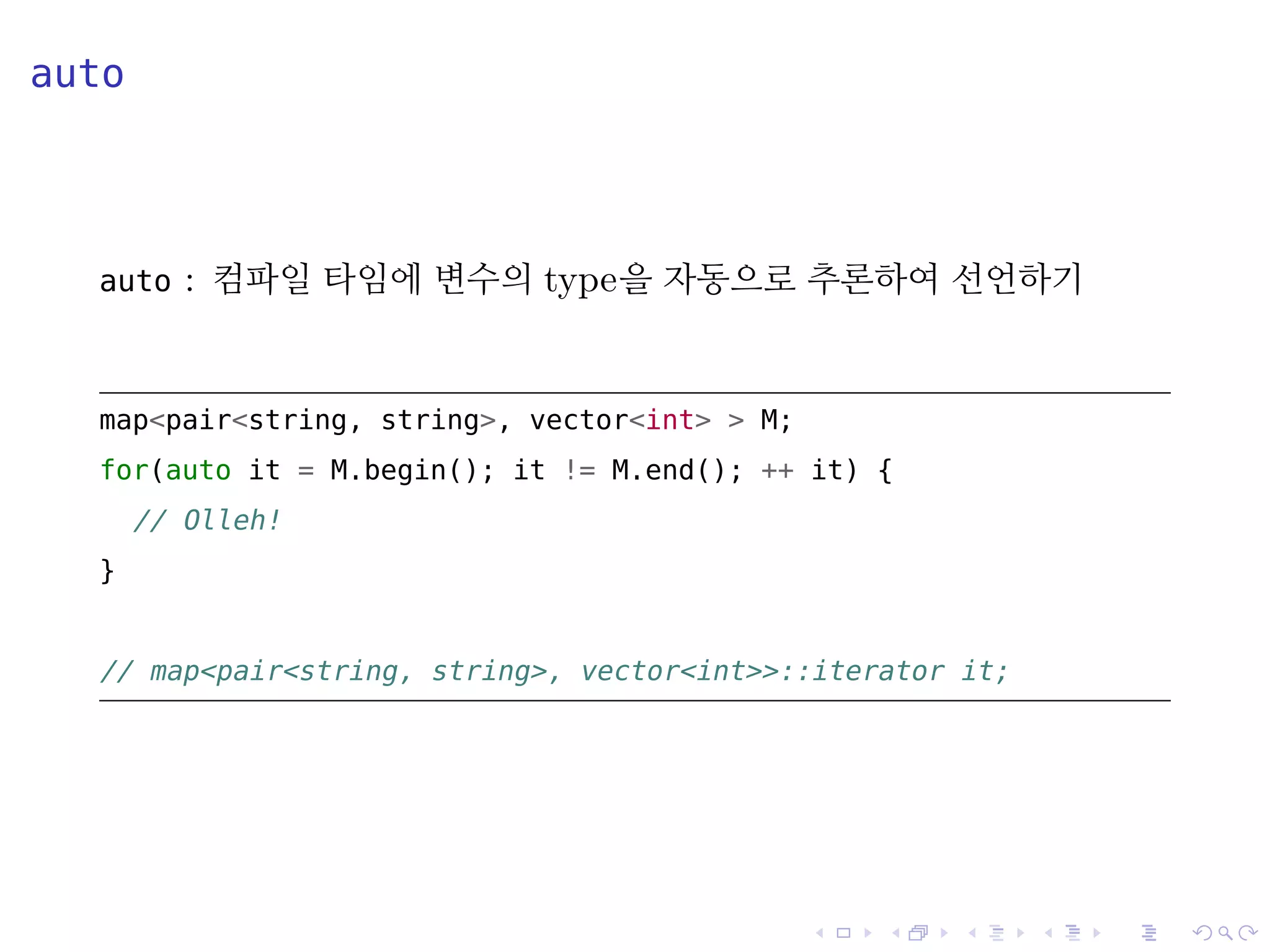 .
.
.
.
.
.
.
.
.
.
.
.
.
.
.
.
.
.
.
.
.
.
.
.
.
.
.
.
.
.
.
.
.
.
.
.
.
.
.
.
auto
auto : 컴파일 타임에 변수의 type을 자동으로 추론하여 선언하기
map<pair<string, string>, vector<int> > M;
for(auto it = M.begin(); it != M.end(); ++ it) {
// Olleh!
}
// map<pair<string, string>, vector<int>>::iterator it;
 
