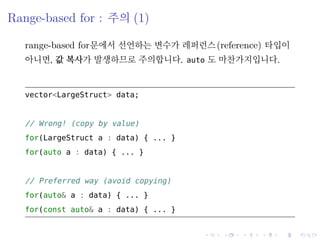 .
.
.
.
.
.
.
.
.
.
.
.
.
.
.
.
.
.
.
.
.
.
.
.
.
.
.
.
.
.
.
.
.
.
.
.
.
.
.
.
Range-based for : 주의 (1)
range-based for문에서 선언하는 변수가 레퍼런스(reference) 타입이
아니면, 값 복사가 발생하므로 주의합니다. auto 도 마찬가지입니다.
vector<LargeStruct> data;
// rong! (copy by value)
for(LargeStruct a : data) { ... }
for(auto a : data) { ... }
// Preferred way (avoid copying)
for(auto& a : data) { ... }
for(const auto& a : data) { ... }
 