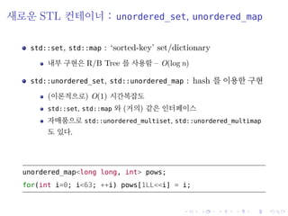 .
.
.
.
.
.
.
.
.
.
.
.
.
.
.
.
.
.
.
.
.
.
.
.
.
.
.
.
.
.
.
.
.
.
.
.
.
.
.
.
새로운 STL 컨테이너 : unordered_set, unordered_map
std::set, std::map : ‘sorted-key’ set/dictionary
내부 구현은 R/B Tree 를 사용함 – O(log n)
std::unordered_set, std::unordered_map : hash 를 이용한 구현
(이론적으로) O(1) 시간복잡도
std::set, std::map 와 (거의) 같은 인터페이스
자매품으로 std::unordered_multiset, std::unordered_multimap
도 있다.
unordered_map<long long, int> pows;
for(int i=0; i<63; ++i) pows[1LL<<i] = i;
 