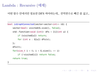 .
.
.
.
.
.
.
.
.
.
.
.
.
.
.
.
.
.
.
.
.
.
.
.
.
.
.
.
.
.
.
.
.
.
.
.
.
.
.
.
Lambda : Recursive (예제)
어떤 함수 안에서만 필요한 DFS 짜야하는데.. 전역변수로 빼긴 좀 싫고..
bool isGraphConnected(vector<vector<int>> &G) {
vector<bool> visited(G.size(), false);
std::function<void (int)> dfs = [&](int u) {
if (visited[u]) return;
for (int v : G[u]) dfs(v);
};
dfs(0);
for(size_t i = 0; i < G.size(); ++ i)
if (!visited[i]) return false;
return true;
}
 