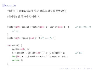 .
.
.
.
.
.
.
.
.
.
.
.
.
.
.
.
.
.
.
.
.
.
.
.
.
.
.
.
.
.
.
.
.
.
.
.
.
.
.
.
Example
해결책 1: Reference가 아닌 값으로 함수를 선언한다.
(문제점) 값 복사가 일어난다.
vector<int> concat (vector<int> a, vector<int> b) { // (!!!!!!!!)
// ...
}
vector<int> range (int n) { /* ... */ }
int main() {
vector<int> c;
c = concat ( vector<int> { -1 }, range(5) ); // (?)
for(int x : c) cout << x << ’ ’; cout << endl;
return 0;
}
 