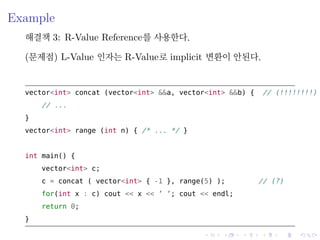 .
.
.
.
.
.
.
.
.
.
.
.
.
.
.
.
.
.
.
.
.
.
.
.
.
.
.
.
.
.
.
.
.
.
.
.
.
.
.
.
Example
해결책 3: R-Value Reference를 사용한다.
(문제점) L-Value 인자는 R-Value로 implicit 변환이 안된다.
vector<int> concat (vector<int> &&a, vector<int> &&b) { // (!!!!!!!!)
// ...
}
vector<int> range (int n) { /* ... */ }
int main() {
vector<int> c;
c = concat ( vector<int> { -1 }, range(5) ); // (?)
for(int x : c) cout << x << ’ ’; cout << endl;
return 0;
}
 