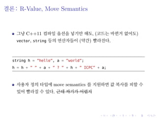 .
.
.
.
.
.
.
.
.
.
.
.
.
.
.
.
.
.
.
.
.
.
.
.
.
.
.
.
.
.
.
.
.
.
.
.
.
.
.
.
결론: R-Value, Move Semantics
그냥 C++11 컴파일 옵션을 넣기만 해도, (코드는 바뀐거 없어도)
vector, string 등의 연산자들이 (약간) 빨라진다.
string h = ”hello”, a = ”world”;
h = h + ” ” + a + ” ? ” + h + ” ICPC” + a;
사용자 정의 타입에 move semantics 를 지원하면 값 복사를 피할 수
있어 빨라질 수 있다. 근데 짜기가 어렵지
 