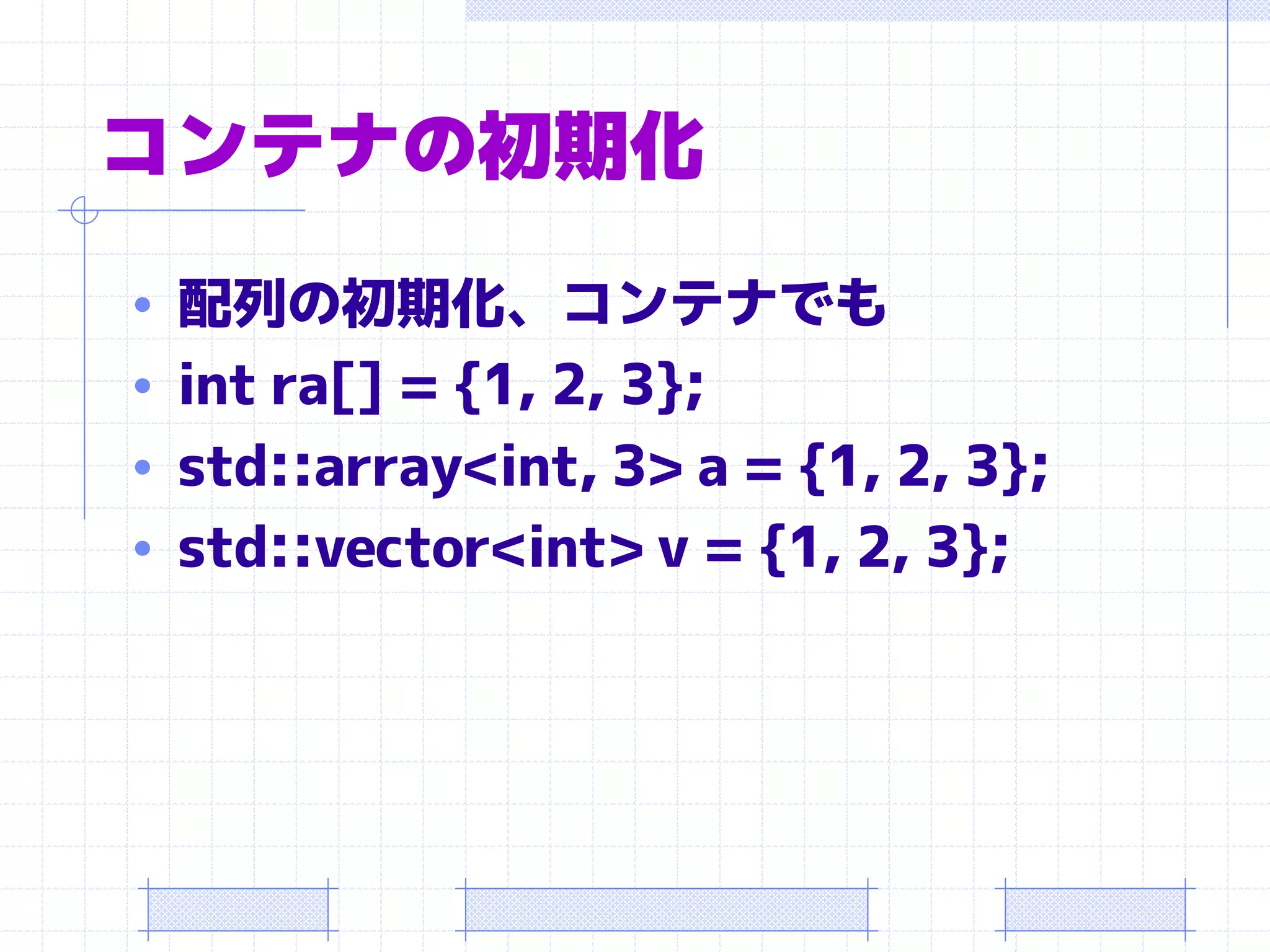 コンテナの初期化
• 配列の初期化、コンテナでも
• int ra[] = {1, 2, 3};
• std::array<int, 3> a = {1, 2, 3};
• std::vector<int> v = {1, 2, 3};
 