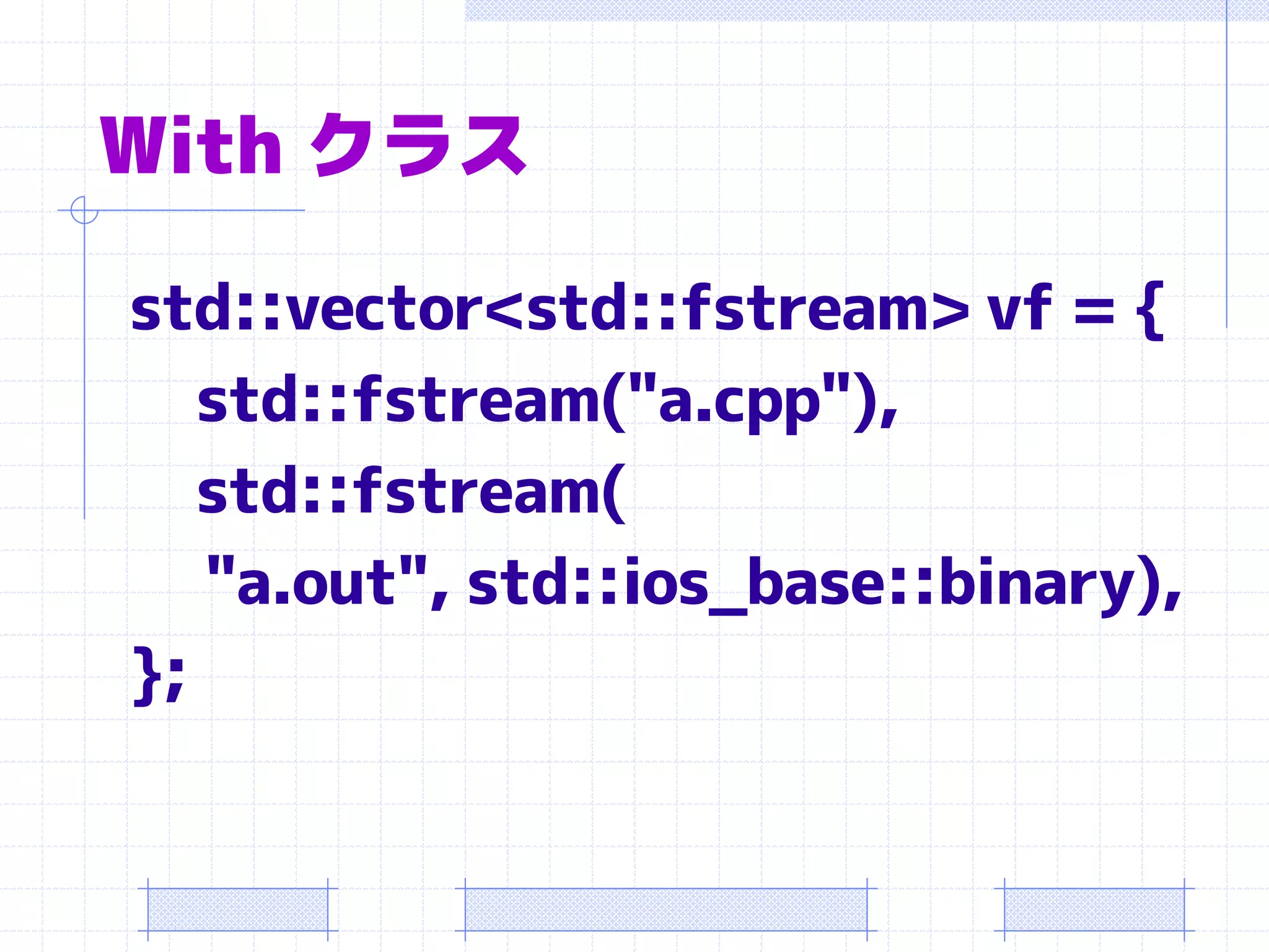 With クラス

std::vector<std::fstream> vf = {
   std::fstream("a.cpp"),
   std::fstream(
   "a.out", std::ios_base::binary),
};
 