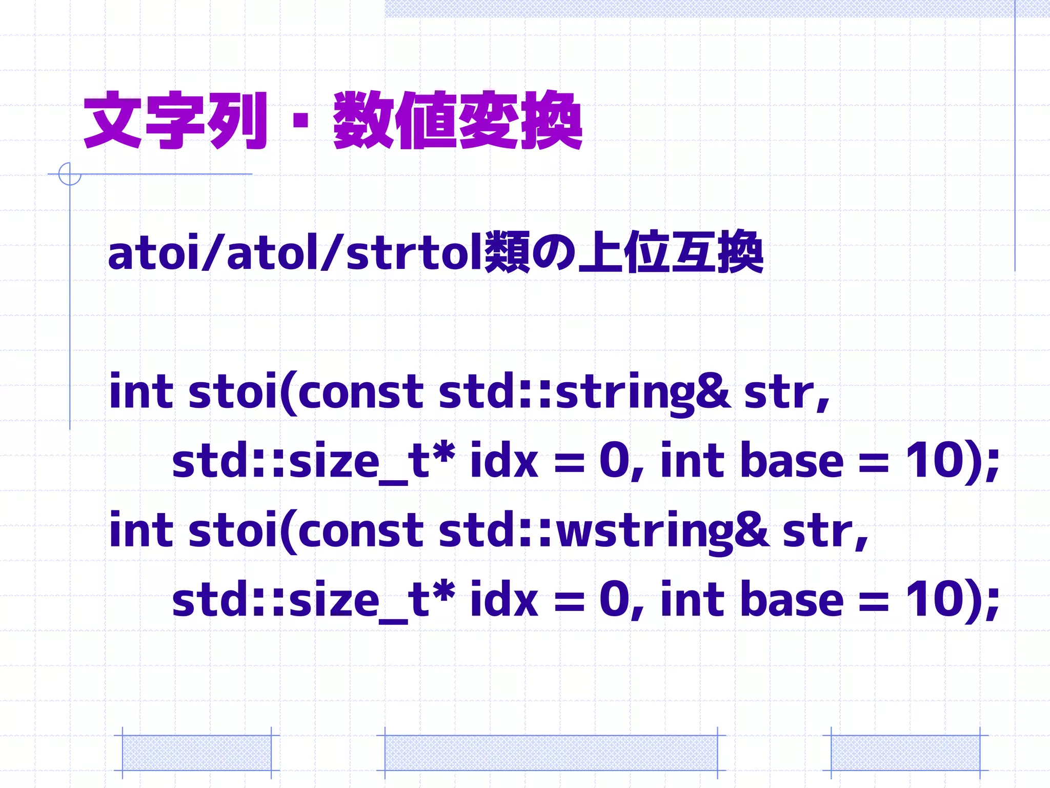 文字列・数値変換
atoi/atol/strtol類の上位互換

int stoi(const std::string& str,
   std::size_t* idx = 0, int base = 10);
int stoi(const std::wstring& str,
   std::size_t* idx = 0, int base = 10);
 