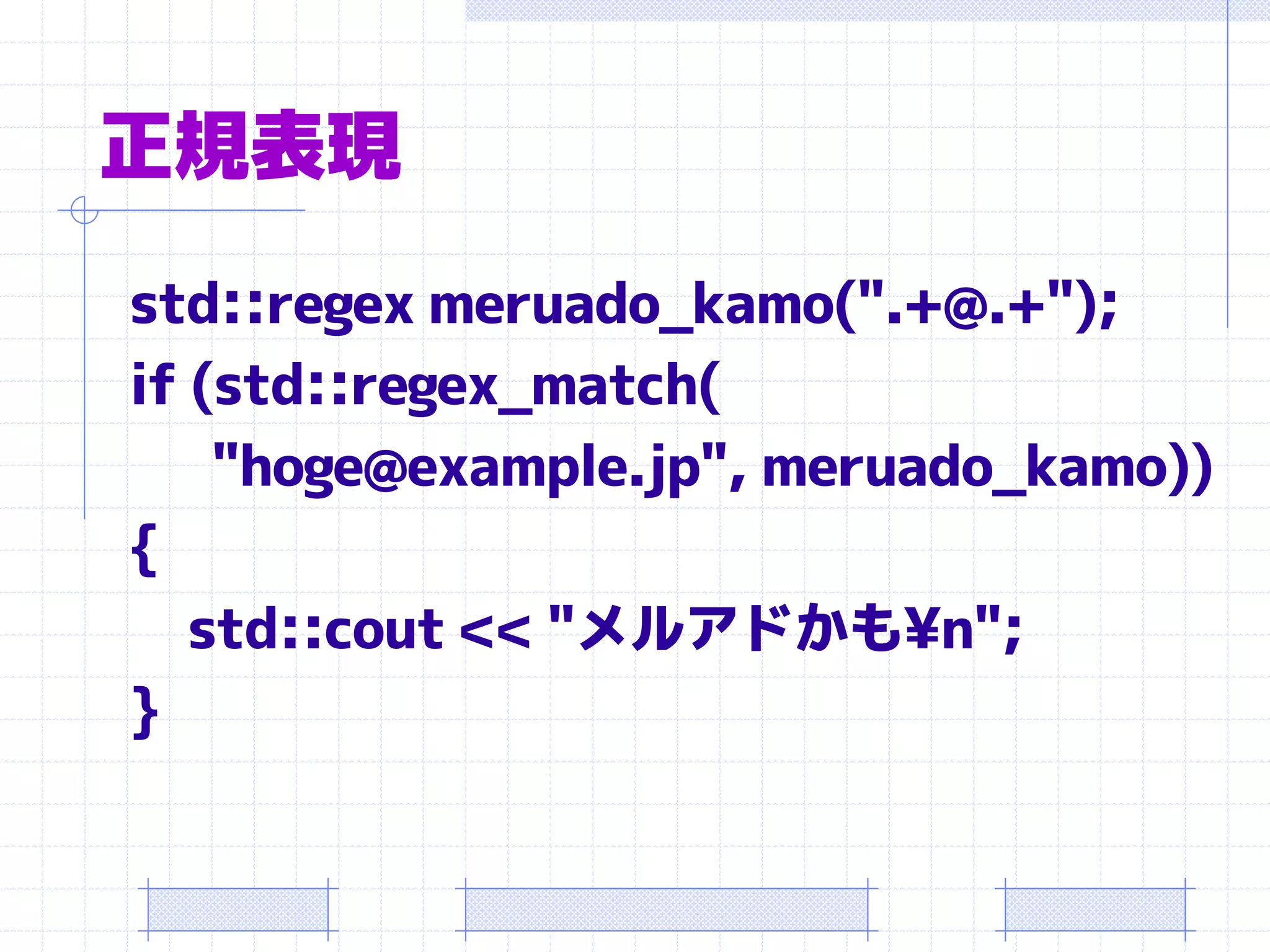 正規表現
std::regex meruado_kamo(".+@.+");
if (std::regex_match(
    "hoge@example.jp", meruado_kamo))
{
   std::cout << "メルアドかも¥n";
}
 