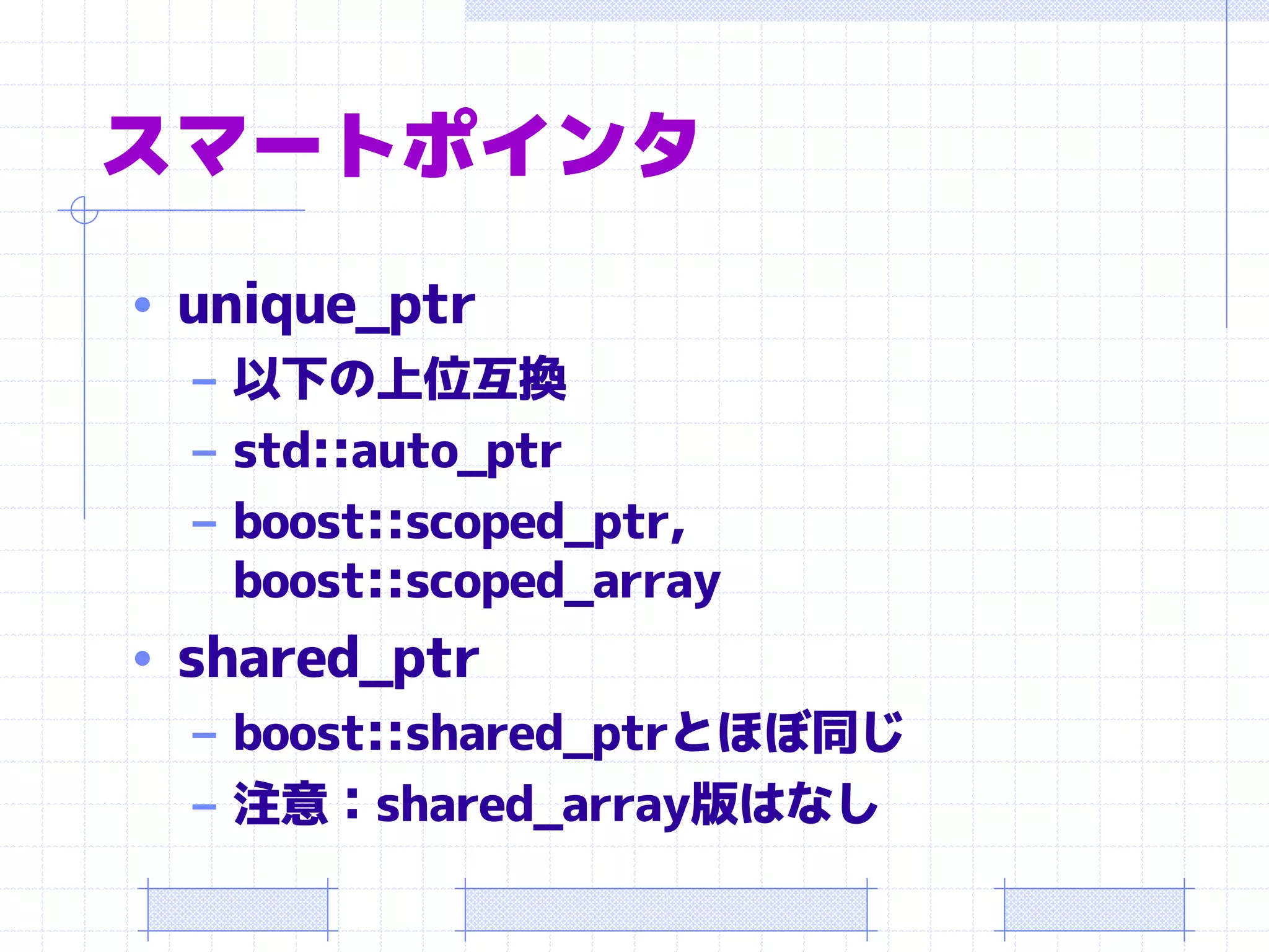 スマートポインタ
• unique_ptr
  – 以下の上位互換
  – std::auto_ptr
  – boost::scoped_ptr,
    boost::scoped_array
• shared_ptr
   – boost::shared_ptrとほぼ同じ
   – 注意：shared_array版はなし
 