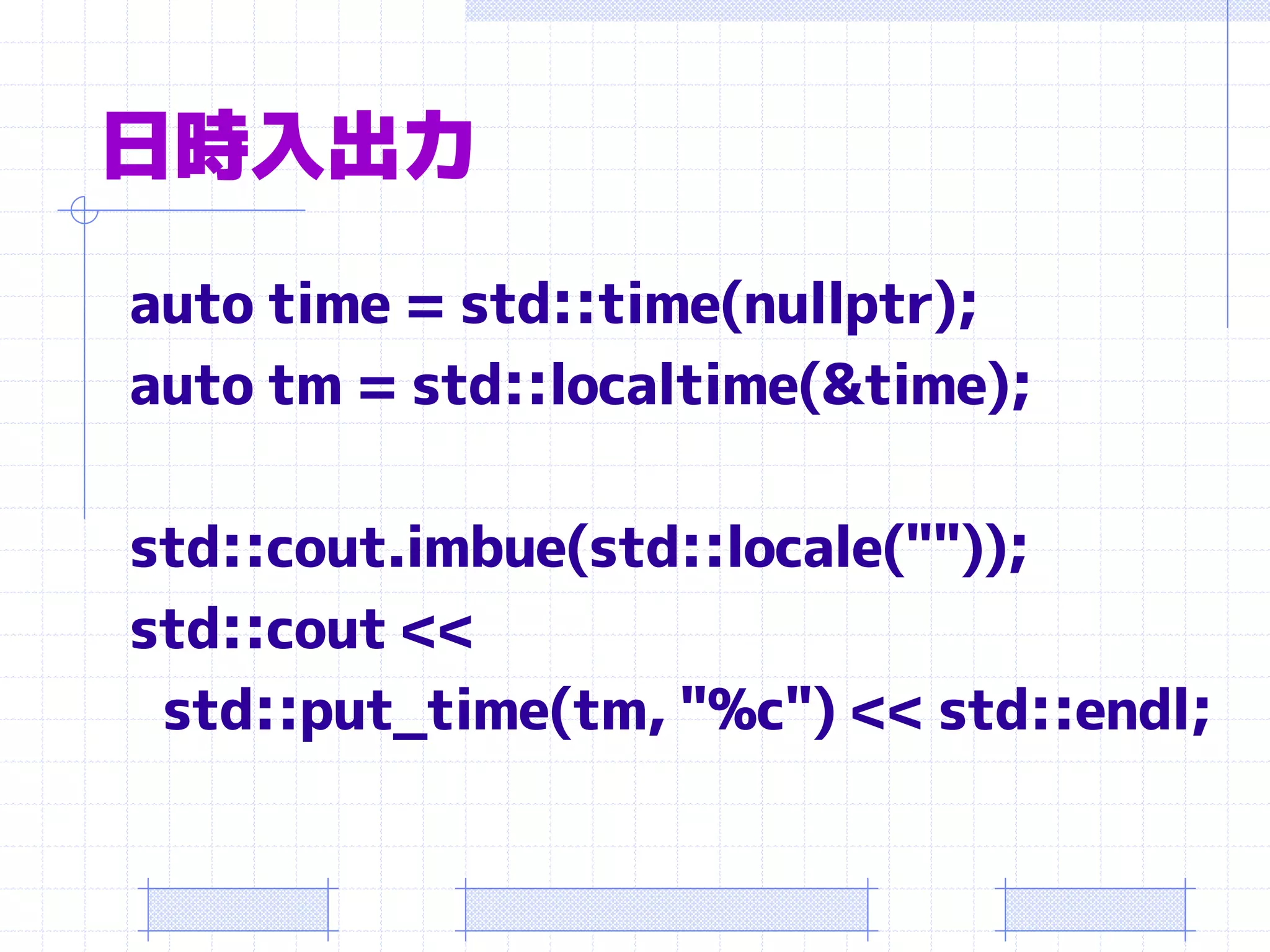 日時入出力
auto time = std::time(nullptr);
auto tm = std::localtime(&time);

std::cout.imbue(std::locale(""));
std::cout <<
 std::put_time(tm, "%c") << std::endl;
 