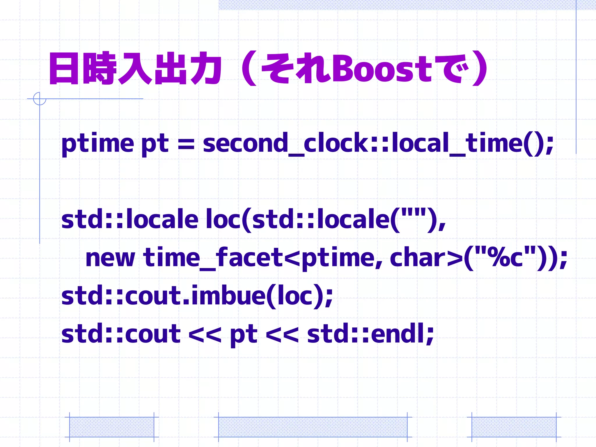 日時入出力（それBoostで）
ptime pt = second_clock::local_time();

std::locale loc(std::locale(""),
  new time_facet<ptime, char>("%c"));
std::cout.imbue(loc);
std::cout << pt << std::endl;
 