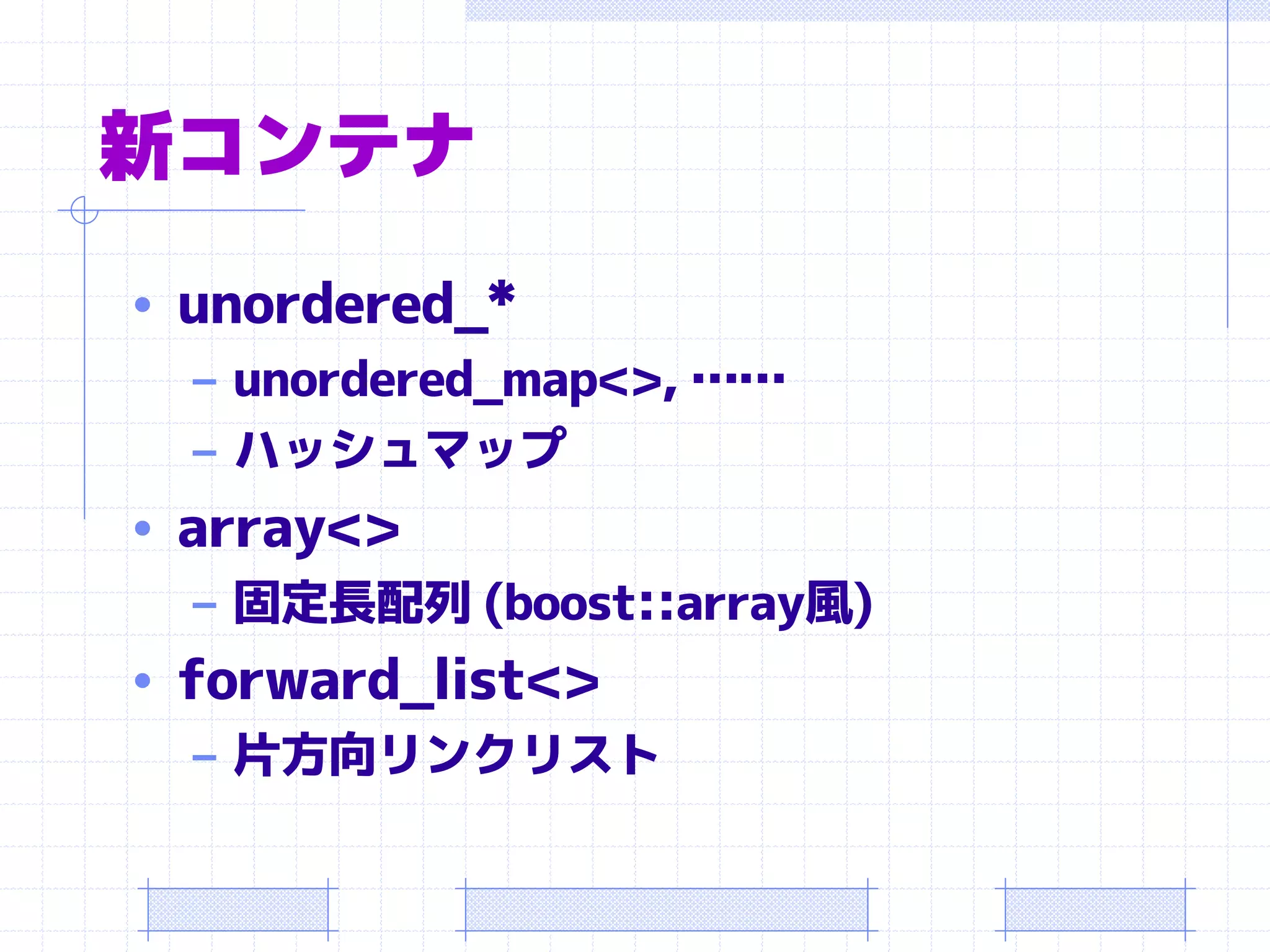 新コンテナ
• unordered_*
  – unordered_map<>, ……
  – ハッシュマップ
• array<>
   – 固定長配列 (boost::array風)
• forward_list<>
   – 片方向リンクリスト
 