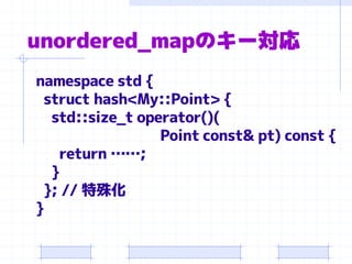 unordered_mapのキー対応
namespace std {
 struct hash<My::Point> {
  std::size_t operator()(
                 Point const& pt) const {
   return ……;
  }
 }; // 特殊化
}
 
